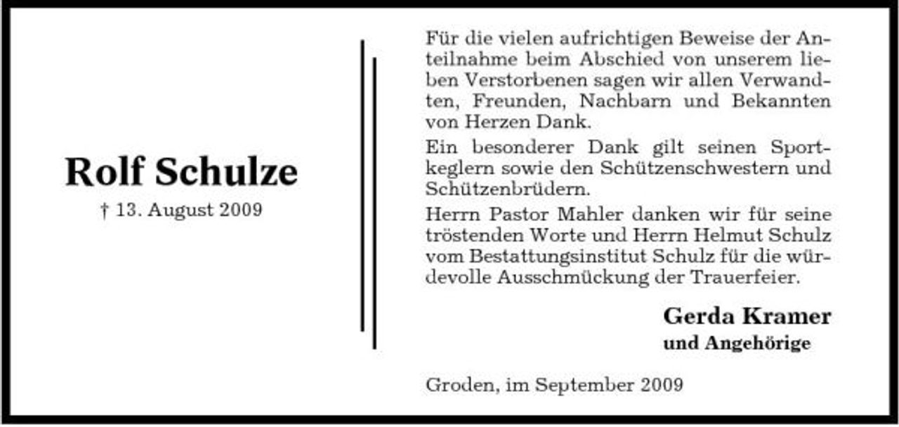 <p>Rolf Schulze<br />† 13. August 2009</p><p>Für die vielen aufrichtigen Beweise der Anteilnahme beim Abschied von unserem lieben Verstorbenen sagen wir allen Verwandten, Freunden, Nachbarn und Bekannten von Herzen Dank. Ein besonderer Dank gilt seinen Sportkeglern sowie den Schützenschwestern und Schützenbrüdern. Herrn Pastor Mahler danken wir für seine tröstenden Worte und Herrn Helmut Schulz vom Bestattungsinstitut Schulz für die würdevolle Ausschmückung der Trauerfeier.</p><p>Gerda Kramer<br />und Angehörige Groden, im September 2009</p>