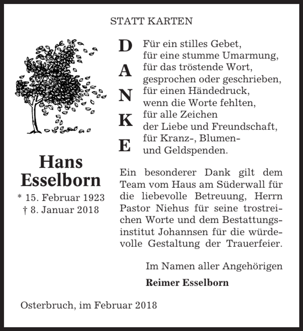 <p>STATT KARTEN</p><p>D<br />A<br />N<br />K<br />E<br />Hans<br />Esselborn<br />* 15. Februar 1923<br />† 8. Januar 2018</p><p>Für ein stilles Gebet,<br />für eine stumme Umarmung,<br />für das tröstende Wort,<br />gesprochen oder geschrieben,<br />für einen Händedruck,<br />wenn die Worte fehlten,<br />für alle Zeichen<br />der Liebe und Freundschaft,<br />für Kranz-, Blumenund Geldspenden.</p><p>Ein besonderer Dank gilt dem<br />Team vom Haus am Süderwall für<br />die liebevolle Betreuung, Herrn<br />Pastor Niehus für seine trostreichen Worte und dem Bestattungsinstitut Johannsen für die würdevolle Gestaltung der Trauerfeier.<br />Im Namen aller Angehörigen<br />Reimer Esselborn</p><p>Osterbruch, im Februar 2018</p>