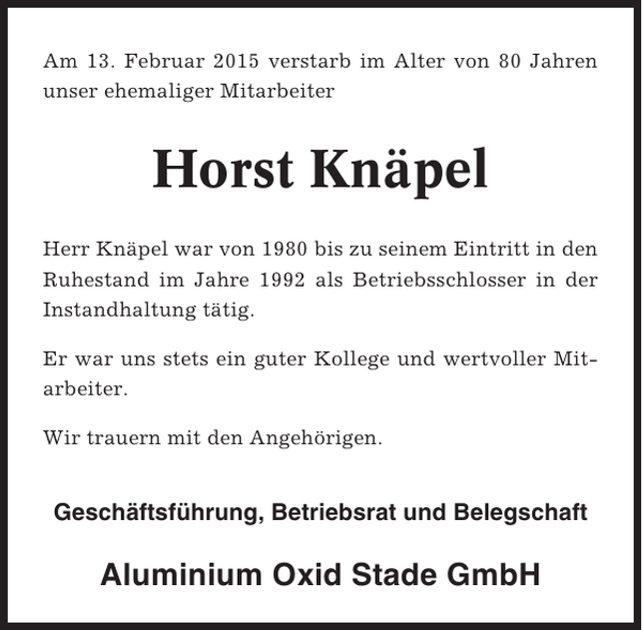 <p>Am 13. Februar 2015 verstarb im Alter von 80 Jahren<br />unser ehemaliger Mitarbeiter</p><p>Horst Knäpel<br />Herr Knäpel war von 1980 bis zu seinem Eintritt in den<br />Ruhestand im Jahre 1992 als Betriebsschlosser in der<br />Instandhaltung tätig.<br />Er war uns stets ein guter Kollege und wertvoller Mitarbeiter.<br />Wir trauern mit den Angehörigen.</p><p>Geschäftsführung, Betriebsrat und Belegschaft</p><p>Aluminium Oxid Stade GmbH</p>