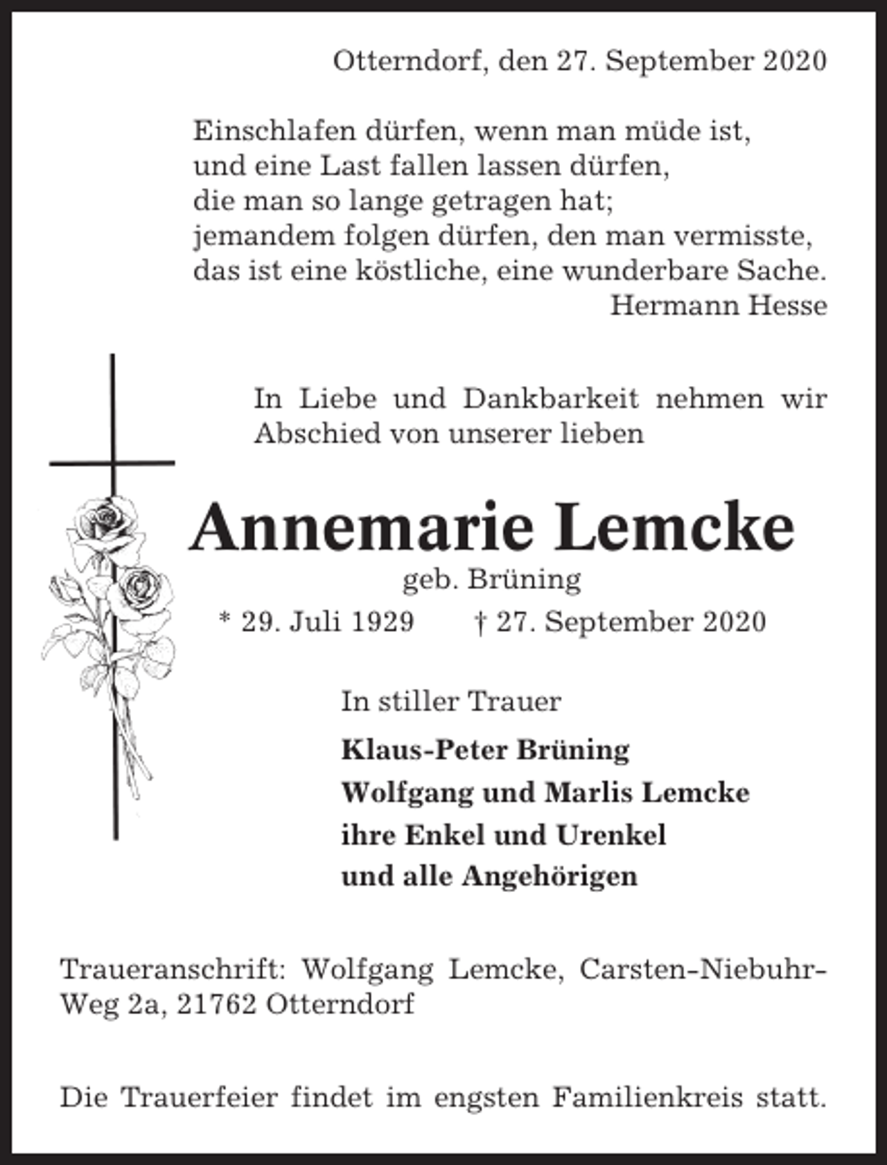 <p>Otterndorf, den 27. September 2020<br />Einschlafen dürfen, wenn man müde ist,<br />und eine Last fallen lassen dürfen,<br />die man so lange getragen hat;<br />jemandem folgen dürfen, den man vermisste,<br />das ist eine köstliche, eine wunderbare Sache.<br />Hermann Hesse<br />In Liebe und Dankbarkeit nehmen wir<br />Abschied von unserer lieben</p><p>Annemarie Lemcke<br />geb. Brüning<br />* 29. Juli 1929<br />† 27. September 2020<br />In stiller Trauer<br />Klaus-Peter Brüning<br />Wolfgang und Marlis Lemcke<br />ihre Enkel und Urenkel<br />und alle Angehörigen<br />Traueranschrift: Wolfgang Lemcke, Carsten-NiebuhrWeg 2a, 21762 Otterndorf<br />Die Trauerfeier findet im engsten Familienkreis statt.</p>