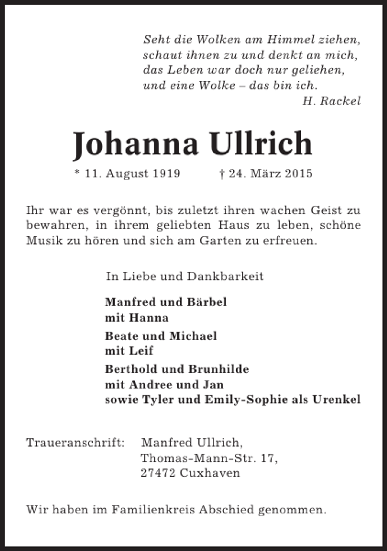 <p>Seht die Wolken am Himmel ziehen,<br />schaut ihnen zu und denkt an mich,<br />das Leben war doch nur geliehen,<br />und eine Wolke – das bin ich.<br />H. Rackel</p><p>Johanna Ullrich<br />* 11. August 1919</p><p>† 24. März 2015</p><p>Ihr war es vergönnt, bis zuletzt ihren wachen Geist zu<br />bewahren, in ihrem geliebten Haus zu leben, schöne<br />Musik zu hören und sich am Garten zu erfreuen.<br />In Liebe und Dankbarkeit<br />Manfred und Bärbel<br />mit Hanna<br />Beate und Michael<br />mit Leif<br />Berthold und Brunhilde<br />mit Andree und Jan<br />sowie Tyler und Emily-Sophie als Urenkel<br />Traueranschrift:</p><p>Manfred Ullrich,<br />Thomas-Mann-Str. 17,<br />27472 Cuxhaven</p><p>Wir haben im Familienkreis Abschied genommen.</p>