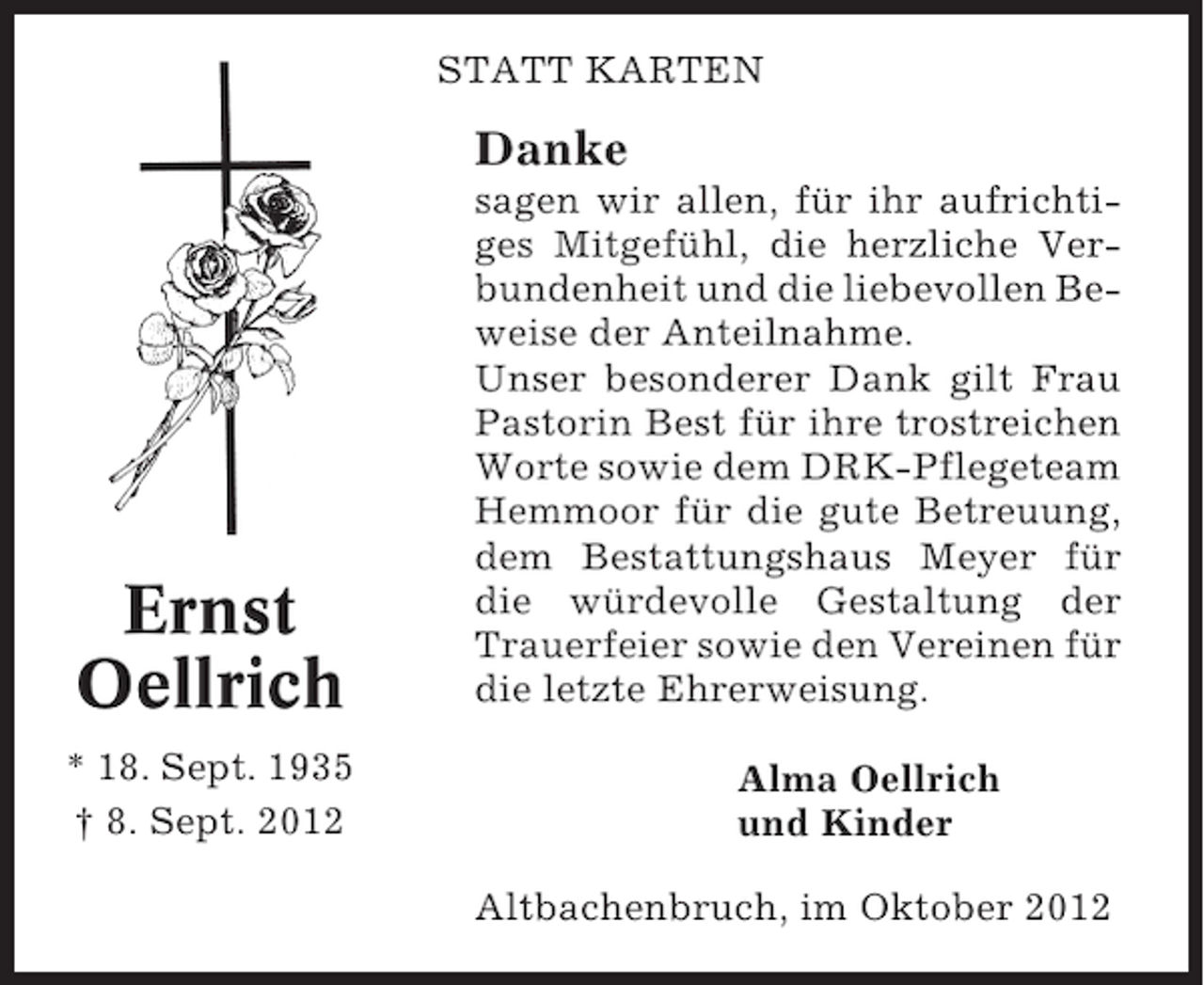<p>STATT KARTEN</p><p>Danke</p><p>Ernst<br />Oellrich<br />* 18. Sept. 1935<br />† 8. Sept. 2012</p><p>sagen wir allen, für ihr aufrichtiges Mitgefühl, die herzliche Verbundenheit und die liebevollen Beweise der Anteilnahme.<br />Unser besonderer Dank gilt Frau<br />Pastorin Best für ihre trostreichen<br />Worte sowie dem DRK-Pflegeteam<br />Hemmoor für die gute Betreuung,<br />dem Bestattungshaus Meyer für<br />die würdevolle Gestaltung der<br />Trauerfeier sowie den Vereinen für<br />die letzte Ehrerweisung.<br />Alma Oellrich<br />und Kinder<br />Altbachenbruch, im Oktober 2012</p>