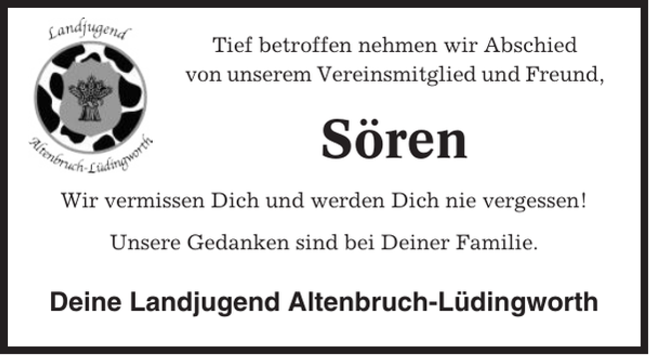 <p>Tief betroffen nehmen wir Abschied<br />von unserem Vereinsmitglied und Freund,</p><p>Sören<br />Wir vermissen Dich und werden Dich nie vergessen!<br />Unsere Gedanken sind bei Deiner Familie.</p><p>Deine Landjugend Altenbruch-Lüdingworth</p>