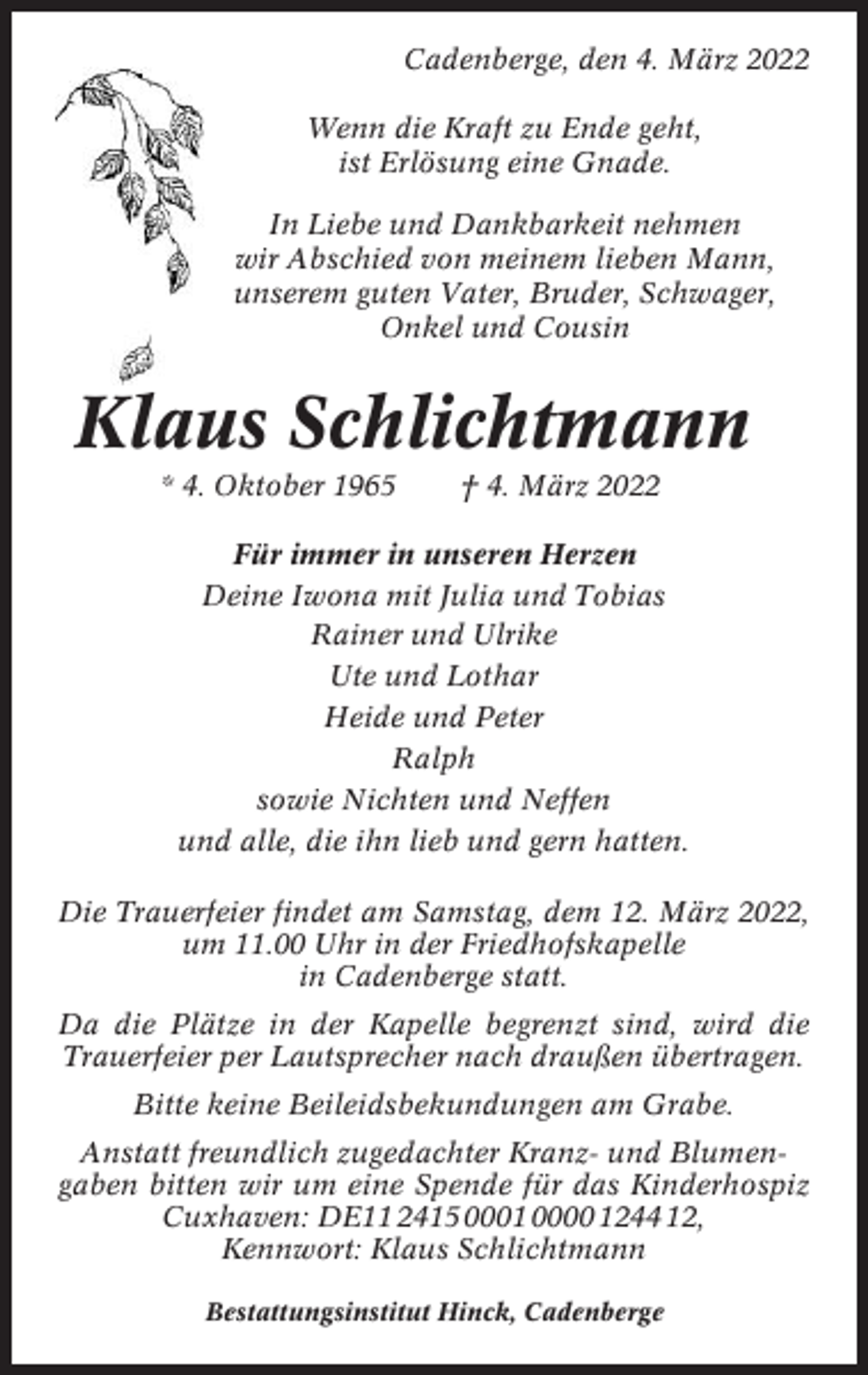 <p>Cadenberge, den 4. März 2022<br />Wenn die Kraft zu Ende geht,<br />ist Erlösung eine Gnade.<br />In Liebe und Dankbarkeit nehmen<br />wir Abschied von meinem lieben Mann,<br />unserem guten Vater, Bruder, Schwager,<br />Onkel und Cousin</p><p>Klaus Schlichtmann<br />* 4. Oktober 1965</p><p>† 4. März 2022</p><p>Für immer in unseren Herzen<br />Deine Iwona mit Julia und Tobias<br />Rainer und Ulrike<br />Ute und Lothar<br />Heide und Peter<br />Ralph<br />sowie Nichten und Neffen<br />und alle, die ihn lieb und gern hatten.<br />Die Trauerfeier findet am Samstag, dem 12. März 2022,<br />um 11.00 Uhr in der Friedhofskapelle<br />in Cadenberge statt.<br />Da die Plätze in der Kapelle begrenzt sind, wird die<br />Trauerfeier per Lautsprecher nach draußen übertragen.<br />Bitte keine Beileidsbekundungen am Grabe.<br />Anstatt freundlich zugedachter Kranz- und Blumengaben bitten wir um eine Spende für das Kinderhospiz<br />Cuxhaven: DE11 2415 0001 0000 1244 12,<br />Kennwort: Klaus Schlichtmann<br />Bestattungsinstitut Hinck, Cadenberge</p>