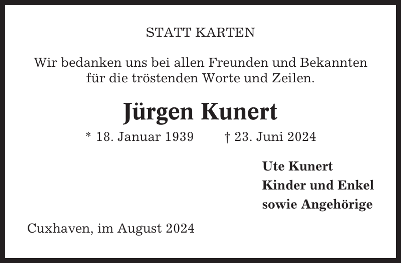 <p>STATT KARTEN<br />Wir bedanken uns bei allen Freunden und Bekannten<br />für die tröstenden Worte und Zeilen.</p><p>Jürgen Kunert<br />* 18. Januar 1939</p><p>† 23. Juni 2024<br />Ute Kunert<br />Kinder und Enkel<br />sowie Angehörige</p><p>Cuxhaven, im August 2024</p>