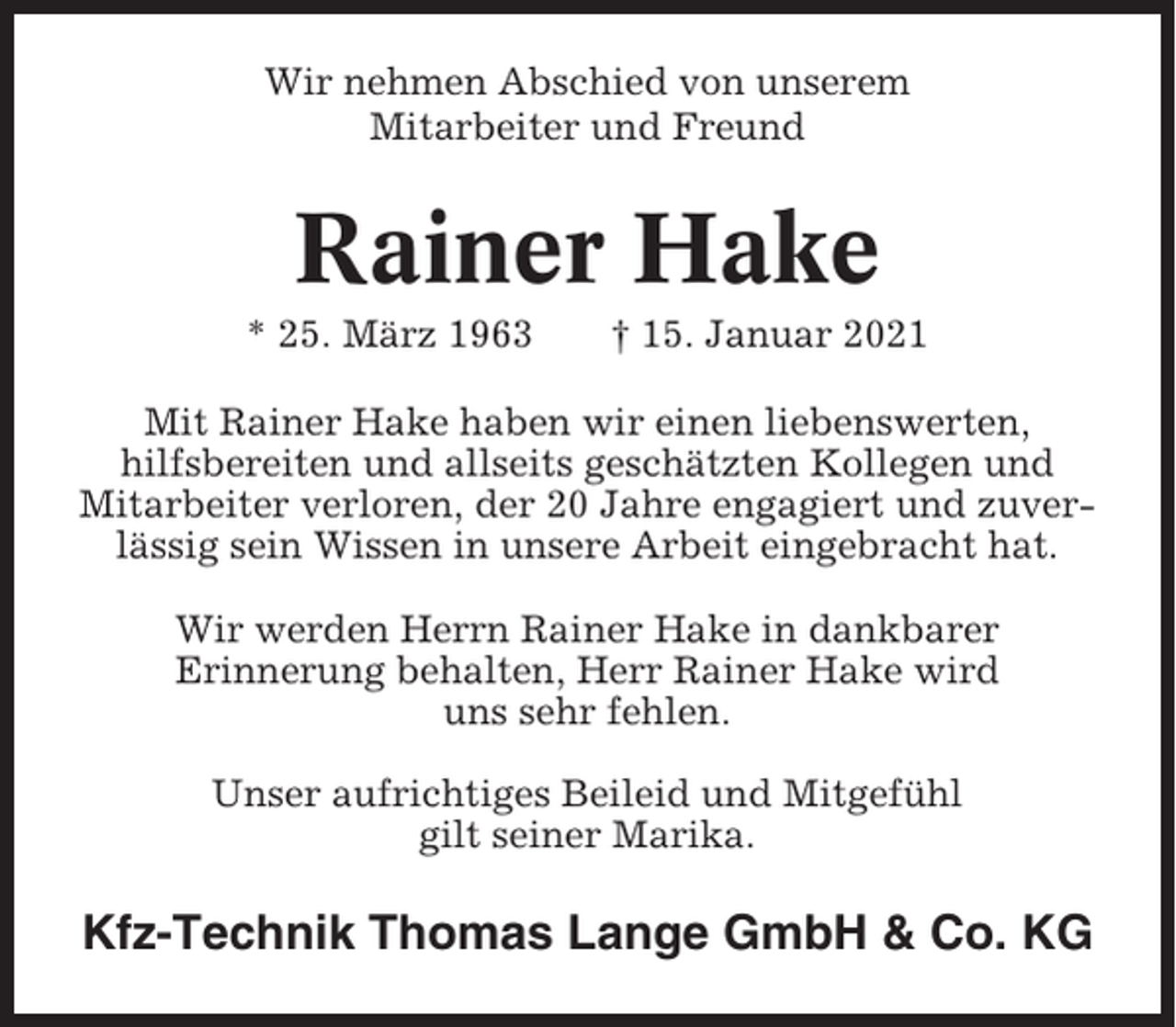 <p>Wir nehmen Abschied von unserem<br />Mitarbeiter und Freund</p><p>Rainer Hake<br />* 25. März 1963</p><p>† 15. Januar 2021</p><p>Mit Rainer Hake haben wir einen liebenswerten,<br />hilfsbereiten und allseits geschätzten Kollegen und<br />Mitarbeiter verloren, der 20 Jahre engagiert und zuverlässig sein Wissen in unsere Arbeit eingebracht hat.<br />Wir werden Herrn Rainer Hake in dankbarer<br />Erinnerung behalten, Herr Rainer Hake wird<br />uns sehr fehlen.<br />Unser aufrichtiges Beileid und Mitgefühl<br />gilt seiner Marika.</p><p>Kfz-Technik Thomas Lange GmbH &amp; Co. KG</p>