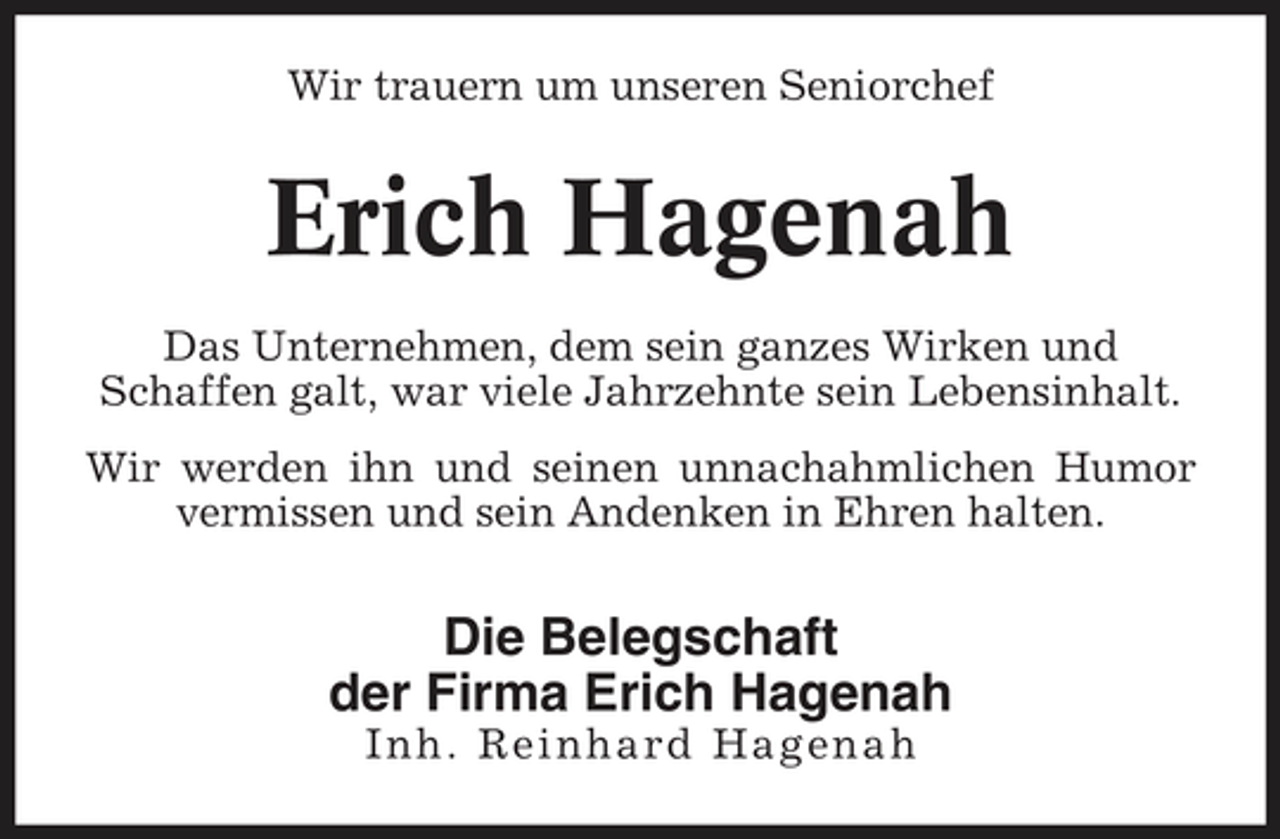 <p>Wir trauern um unseren Seniorchef</p><p>Erich Hagenah<br />Das Unternehmen, dem sein ganzes Wirken und Schaffen galt, war viele Jahrzehnte sein Lebensinhalt. Wir werden ihn und seinen unnachahmlichen Humor vermissen und sein Andenken in Ehren halten.</p><p>Die Belegschaft der Firma Erich Hagenah<br />Inh. Reinhard Hagenah</p>