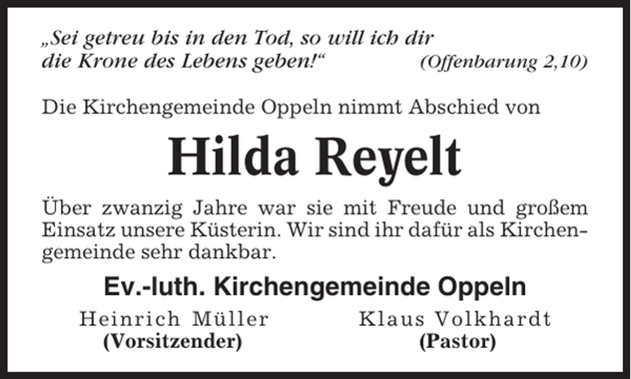 <p>„Sei getreu bis in den Tod, so will ich dir<br />die Krone des Lebens geben!“<br />(Offenbarung 2,10)<br />Die Kirchengemeinde Oppeln nimmt Abschied von</p><p>Hilda Reyelt<br />Über zwanzig Jahre war sie mit Freude und großem<br />Einsatz unsere Küsterin. Wir sind ihr dafür als Kirchengemeinde sehr dankbar.</p><p>Ev.-luth. Kirchengemeinde Oppeln<br />Heinrich Müller<br />(Vorsitzender)</p><p>Klaus Volkhardt<br />(Pastor)</p>