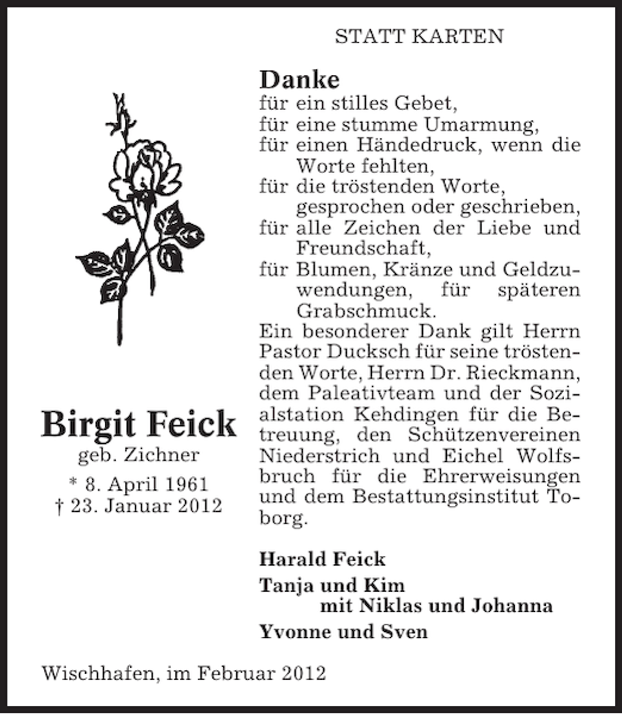 <p>STATT KARTEN</p><p>Danke</p><p>Birgit Feick<br />geb. Zichner<br />* 8. April 1961<br />† 23. Januar 2012</p><p>für ein stilles Gebet,<br />für eine stumme Umarmung,<br />für einen Händedruck, wenn die<br />Worte fehlten,<br />für die tröstenden Worte,<br />gesprochen oder geschrieben,<br />für alle Zeichen der Liebe und<br />Freundschaft,<br />für Blumen, Kränze und Geldzuwendungen, für späteren<br />Grabschmuck.<br />Ein besonderer Dank gilt Herrn<br />Pastor Ducksch für seine tröstenden Worte, Herrn Dr. Rieckmann,<br />dem Paleativteam und der Sozialstation Kehdingen für die Betreuung, den Schützenvereinen<br />Niederstrich und Eichel Wolfsbruch für die Ehrerweisungen<br />und dem Bestattungsinstitut Toborg.<br />Harald Feick<br />Tanja und Kim<br />mit Niklas und Johanna<br />Yvonne und Sven</p><p>Wischhafen, im Februar 2012</p>