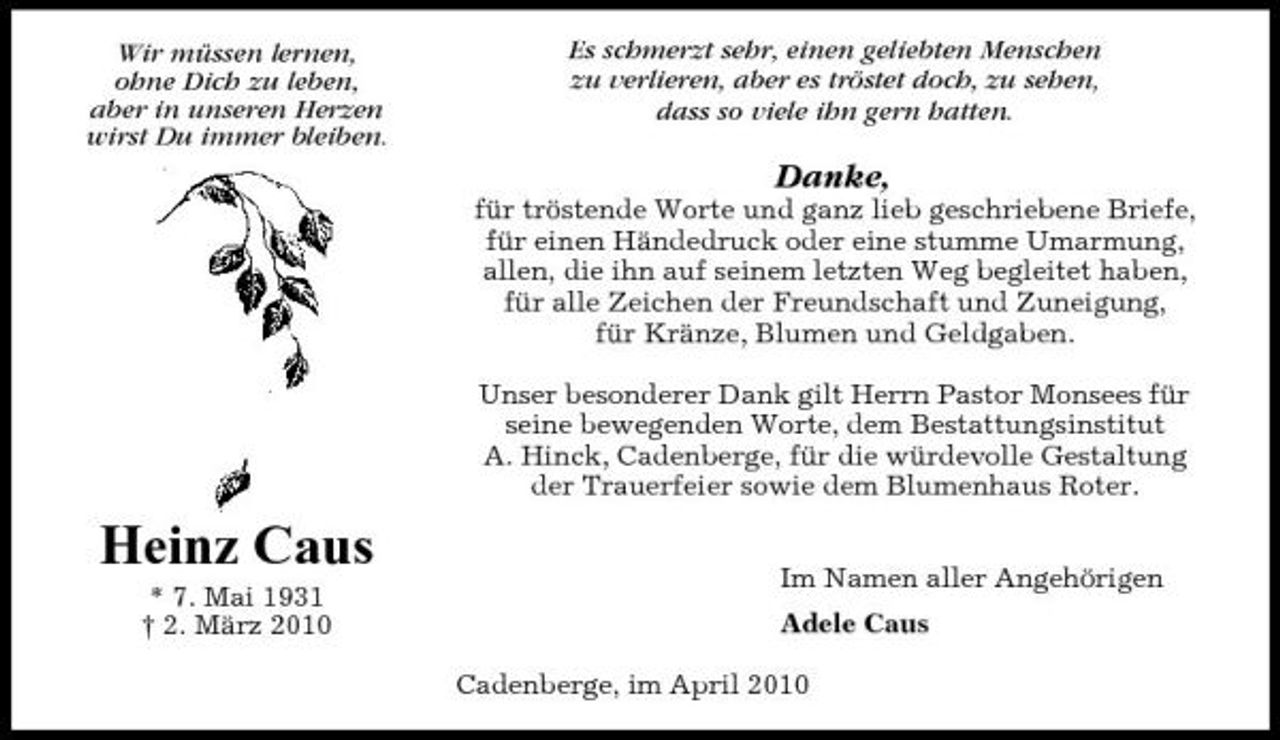 <p>Wir müssen lernen, ohne Dich zu leben, aber in unseren Herzen wirst Du immer bleiben.</p><p>Es schmerzt sehr, einen geliebten Menschen zu verlieren, aber es tröstet doch, zu sehen, dass so viele ihn gern hatten.</p><p>Danke,<br />für tröstende Worte und ganz lieb geschriebene Briefe, für einen Händedruck oder eine stumme Umarmung, allen, die ihn auf seinem letzten Weg begleitet haben, für alle Zeichen der Freundschaft und Zuneigung, für Kränze, Blumen und Geldgaben. Unser besonderer Dank gilt Herrn Pastor Monsees für seine bewegenden Worte, dem Bestattungsinstitut A. Hinck, Cadenberge, für die würdevolle Gestaltung der Trauerfeier sowie dem Blumenhaus Roter.</p><p>Heinz Caus<br />* 7. Mai 1931 † 2. März 2010 Im Namen aller Angehörigen Adele Caus Cadenberge, im April 2010</p>