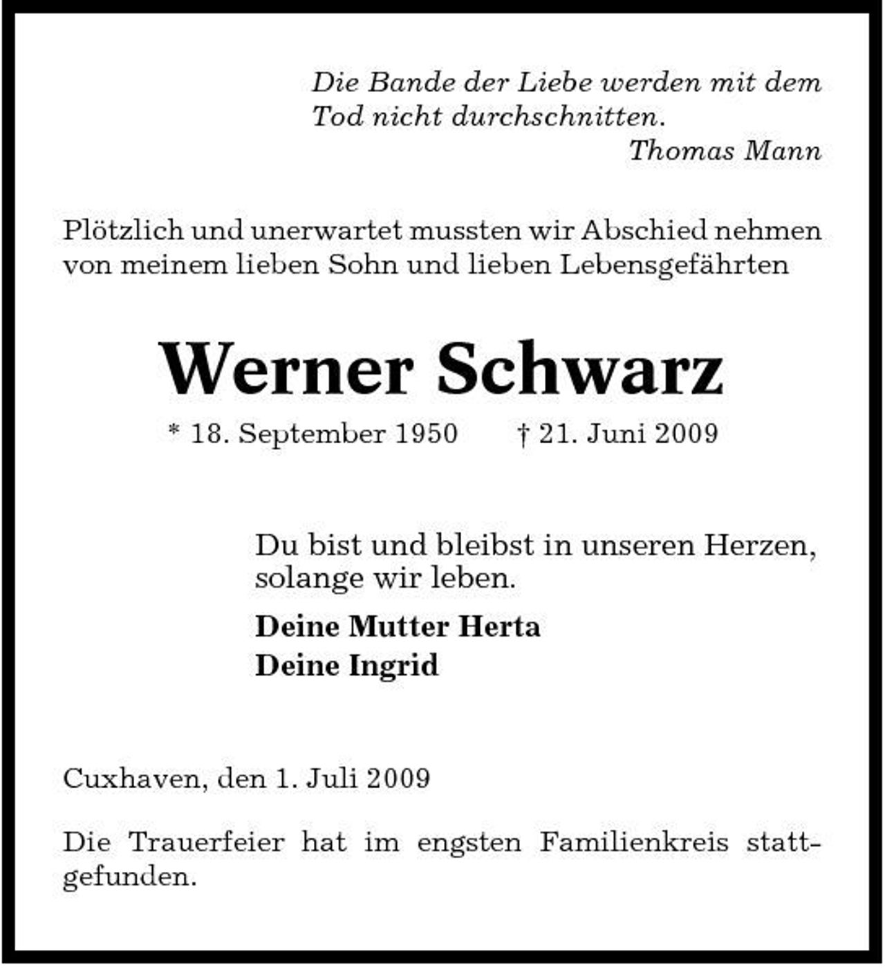 <p>Die Bande der Liebe werden mit dem Tod nicht durchschnitten. Thomas Mann Plötzlich und unerwartet mussten wir Abschied nehmen von meinem lieben Sohn und lieben Lebensgefährten</p>
<p>Werner Schwarz<br />* 18. September 1950 † 21. Juni 2009</p>
<p>Du bist und bleibst in unseren Herzen, solange wir leben. Deine Mutter Herta Deine Ingrid</p>
<p>Cuxhaven, den 1. Juli 2009 Die Trauerfeier hat im engsten Familienkreis stattgefunden.</p>