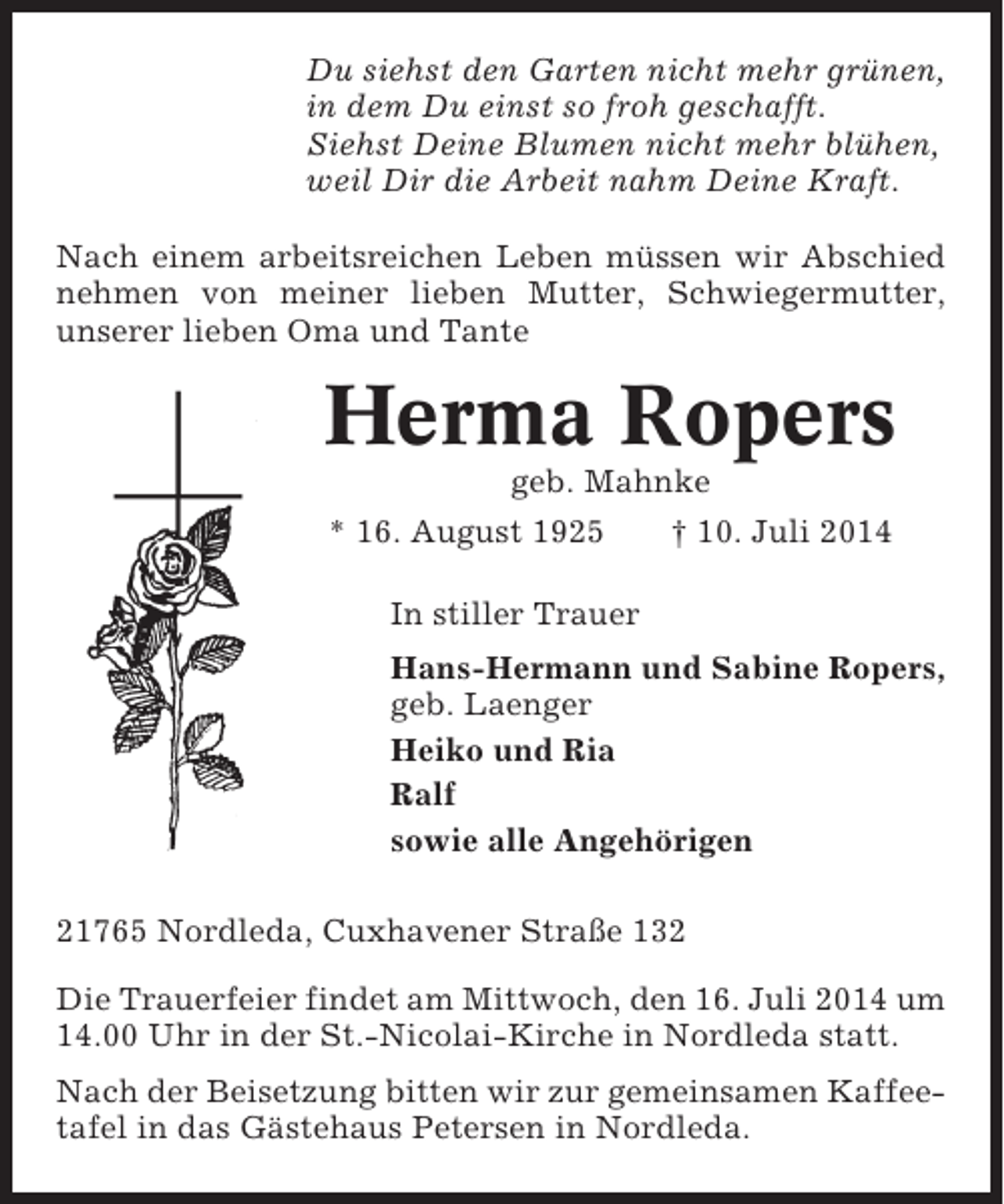 <p>Du siehst den Garten nicht mehr grünen,<br />in dem Du einst so froh geschafft.<br />Siehst Deine Blumen nicht mehr blühen,<br />weil Dir die Arbeit nahm Deine Kraft.<br />Nach einem arbeitsreichen Leben müssen wir Abschied<br />nehmen von meiner lieben Mutter, Schwiegermutter,<br />unserer lieben Oma und Tante</p><p>Herma Ropers<br />geb. Mahnke<br />* 16. August 1925<br />† 10. Juli 2014<br />In stiller Trauer<br />Hans-Hermann und Sabine Ropers,<br />geb. Laenger<br />Heiko und Ria<br />Ralf<br />sowie alle Angehörigen<br />21765 Nordleda, Cuxhavener Straße 132<br />Die Trauerfeier findet am Mittwoch, den 16. Juli 2014 um<br />14.00 Uhr in der St.-Nicolai-Kirche in Nordleda statt.<br />Nach der Beisetzung bitten wir zur gemeinsamen Kaffeetafel in das Gästehaus Petersen in Nordleda.</p>