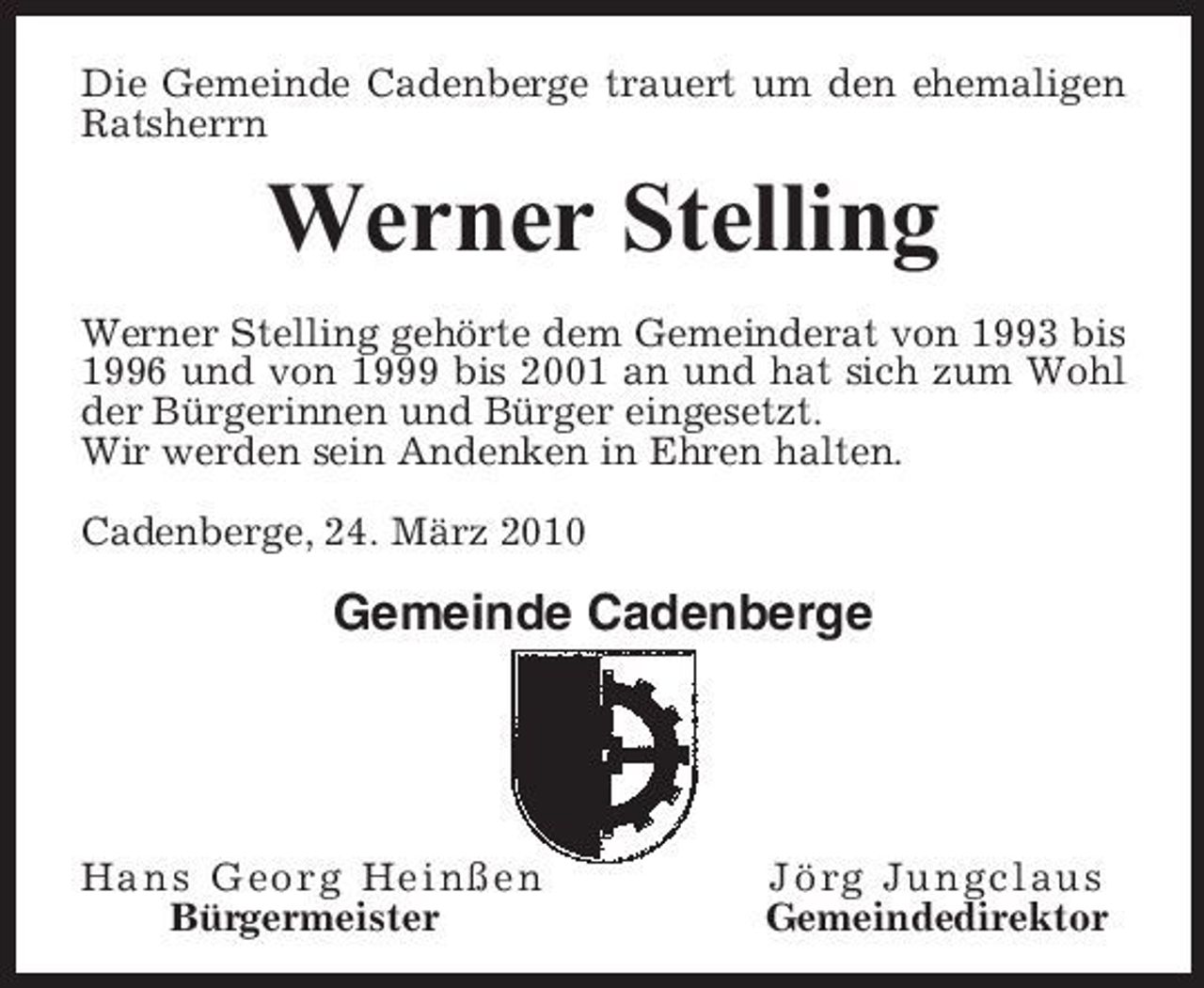 <p>Die Gemeinde Cadenberge trauert um den ehemaligen Ratsherrn</p><p>Werner Stelling<br />Werner Stelling gehörte dem Gemeinderat von 1993 bis 1996 und von 1999 bis 2001 an und hat sich zum Wohl der Bürgerinnen und Bürger eingesetzt. Wir werden sein Andenken in Ehren halten. Cadenberge, 24. März 2010</p><p>Gemeinde Cadenberge</p><p>Hans Georg Heinßen Bürgermeister</p><p>Jörg Jungclaus Gemeindedirektor</p>