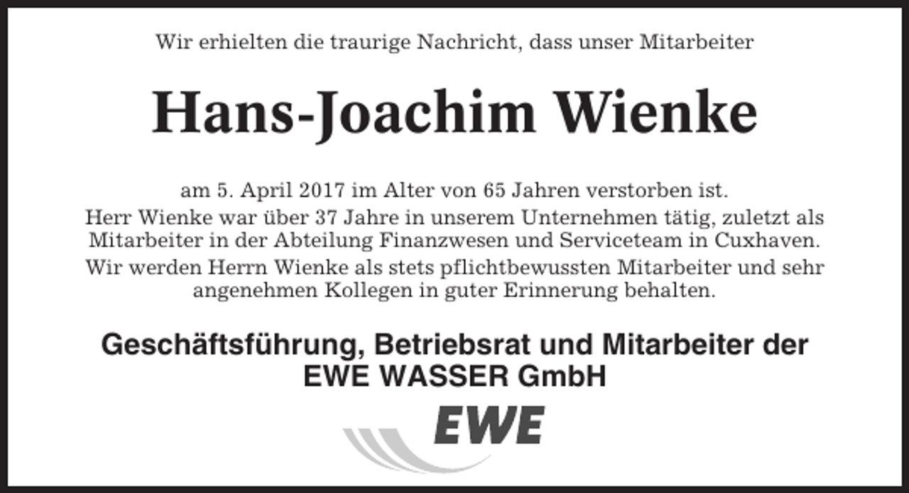 <p>Wir erhielten die traurige Nachricht, dass unser Mitarbeiter</p><p>Hans-Joachim Wienke<br />am 5. April 2017 im Alter von 65 Jahren verstorben ist.<br />Herr Wienke war über 37 Jahre in unserem Unternehmen tätig, zuletzt als<br />Mitarbeiter in der Abteilung Finanzwesen und Serviceteam in Cuxhaven.<br />Wir werden Herrn Wienke als stets pflichtbewussten Mitarbeiter und sehr<br />angenehmen Kollegen in guter Erinnerung behalten.</p><p>Geschäftsführung, Betriebsrat und Mitarbeiter der<br />EWE WASSER GmbH</p>