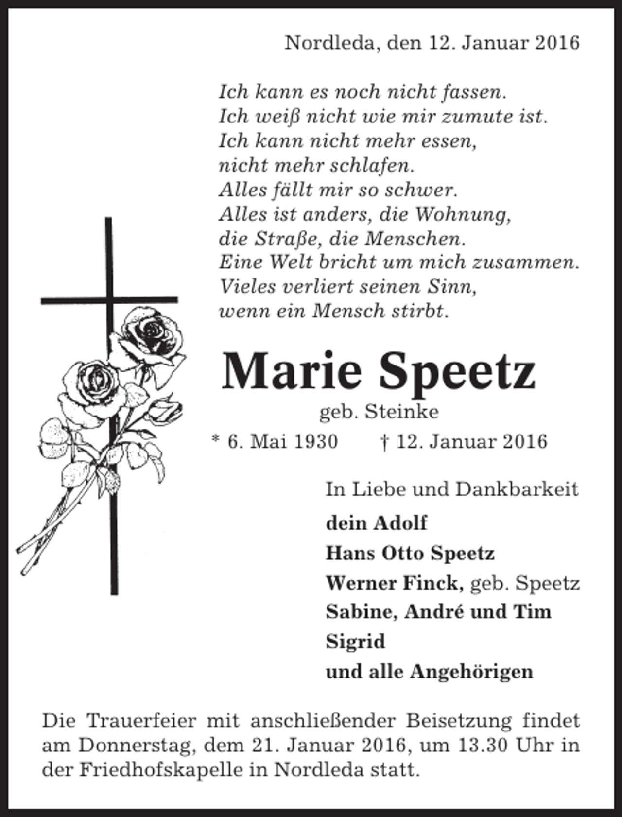 <p>Nordleda, den 12. Januar 2016<br />Ich kann es noch nicht fassen.<br />Ich weiß nicht wie mir zumute ist.<br />Ich kann nicht mehr essen,<br />nicht mehr schlafen.<br />Alles fällt mir so schwer.<br />Alles ist anders, die Wohnung,<br />die Straße, die Menschen.<br />Eine Welt bricht um mich zusammen.<br />Vieles verliert seinen Sinn,<br />wenn ein Mensch stirbt.</p><p>Marie Speetz<br />geb. Steinke<br />* 6. Mai 1930<br />† 12. Januar 2016<br />In Liebe und Dankbarkeit<br />dein Adolf<br />Hans Otto Speetz<br />Werner Finck, geb. Speetz<br />Sabine, André und Tim<br />Sigrid<br />und alle Angehörigen<br />Die Trauerfeier mit anschließender Beisetzung findet<br />am Donnerstag, dem 21. Januar 2016, um 13.30 Uhr in<br />der Friedhofskapelle in Nordleda statt.</p>