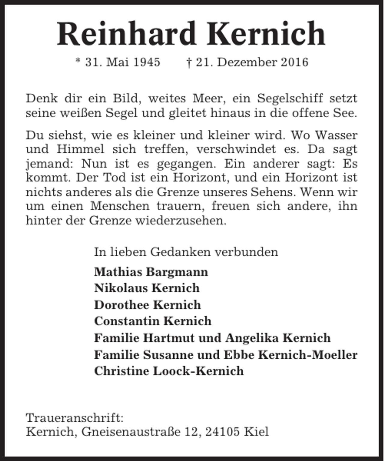 <p>Reinhard Kernich<br />* 31. Mai 1945</p><p>† 21. Dezember 2016</p><p>Denk dir ein Bild, weites Meer, ein Segelschiff setzt<br />seine weißen Segel und gleitet hinaus in die offene See.<br />Du siehst, wie es kleiner und kleiner wird. Wo Wasser<br />und Himmel sich treffen, verschwindet es. Da sagt<br />jemand: Nun ist es gegangen. Ein anderer sagt: Es<br />kommt. Der Tod ist ein Horizont, und ein Horizont ist<br />nichts anderes als die Grenze unseres Sehens. Wenn wir<br />um einen Menschen trauern, freuen sich andere, ihn<br />hinter der Grenze wiederzusehen.<br />In lieben Gedanken verbunden<br />Mathias Bargmann<br />Nikolaus Kernich<br />Dorothee Kernich<br />Constantin Kernich<br />Familie Hartmut und Angelika Kernich<br />Familie Susanne und Ebbe Kernich-Moeller<br />Christine Loock-Kernich</p><p>Traueranschrift:<br />Kernich, Gneisenaustraße 12, 24105 Kiel</p>