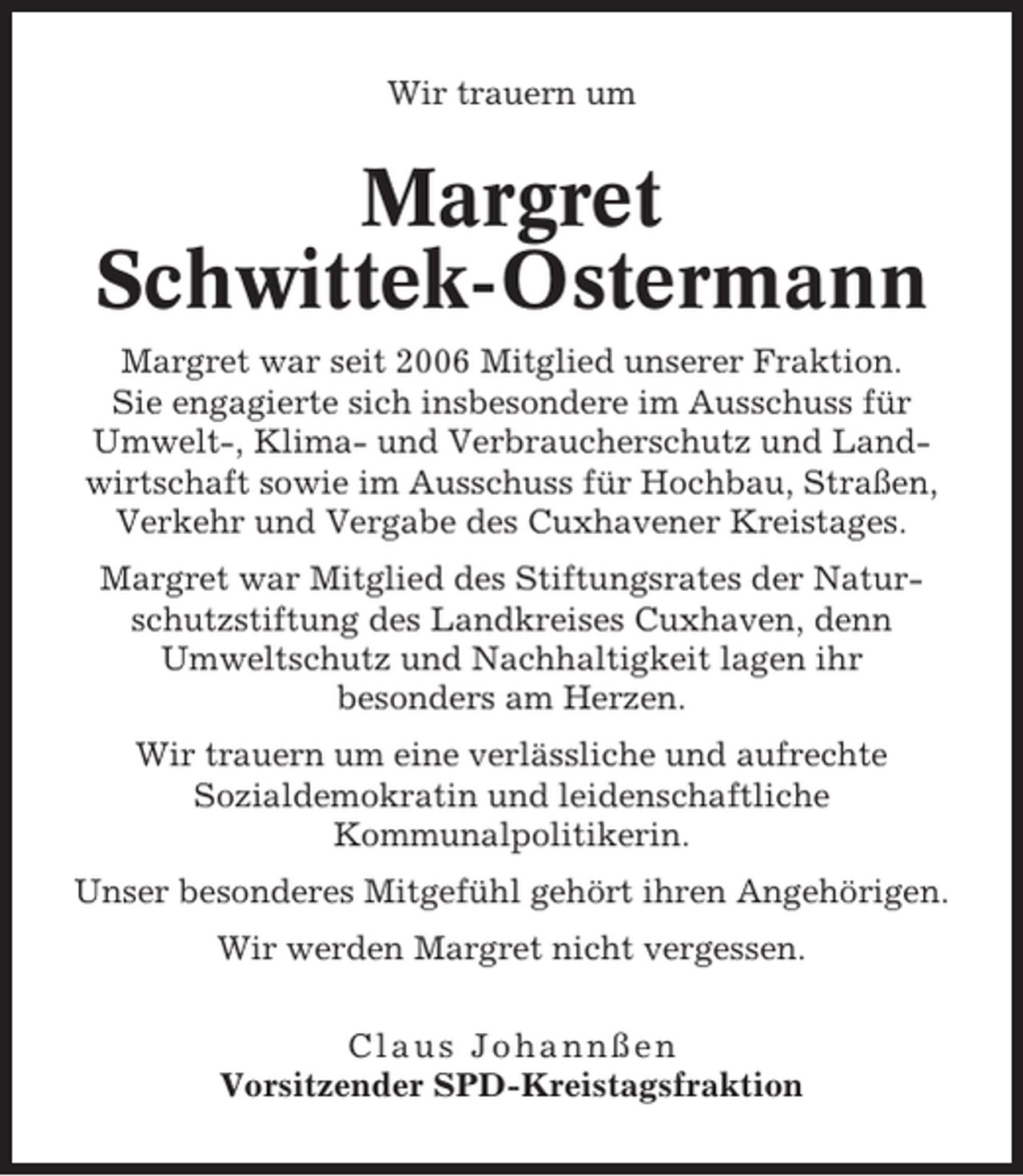 <p>Wir trauern um</p><p>Margret<br />Schwittek-Ostermann<br />Margret war seit 2006 Mitglied unserer Fraktion.<br />Sie engagierte sich insbesondere im Ausschuss für<br />Umwelt-, Klima- und Verbraucherschutz und Landwirtschaft sowie im Ausschuss für Hochbau, Straßen,<br />Verkehr und Vergabe des Cuxhavener Kreistages.<br />Margret war Mitglied des Stiftungsrates der Naturschutzstiftung des Landkreises Cuxhaven, denn<br />Umweltschutz und Nachhaltigkeit lagen ihr<br />besonders am Herzen.<br />Wir trauern um eine verlässliche und aufrechte<br />Sozialdemokratin und leidenschaftliche<br />Kommunalpolitikerin.<br />Unser besonderes Mitgefühl gehört ihren Angehörigen.<br />Wir werden Margret nicht vergessen.<br />Claus Johannßen<br />Vorsitzender SPD-Kreistagsfraktion</p>