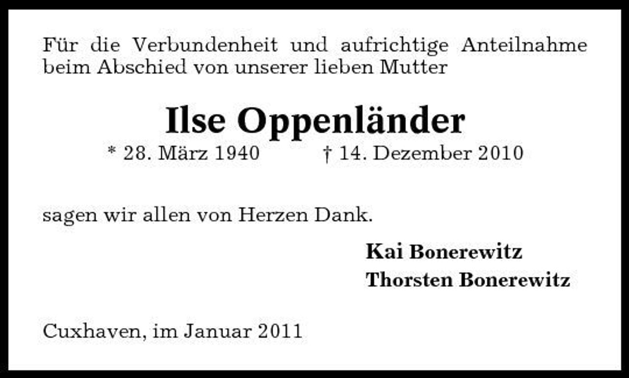 <p>Für die Verbundenheit und aufrichtige Anteilnahme beim Abschied von unserer lieben Mutter</p><p>Ilse Oppenländer<br />* 28. März 1940 † 14. Dezember 2010 sagen wir allen von Herzen Dank.</p><p>Kai Bonerewitz<br />Thorsten Bonerewitz Cuxhaven, im Januar 2011</p>