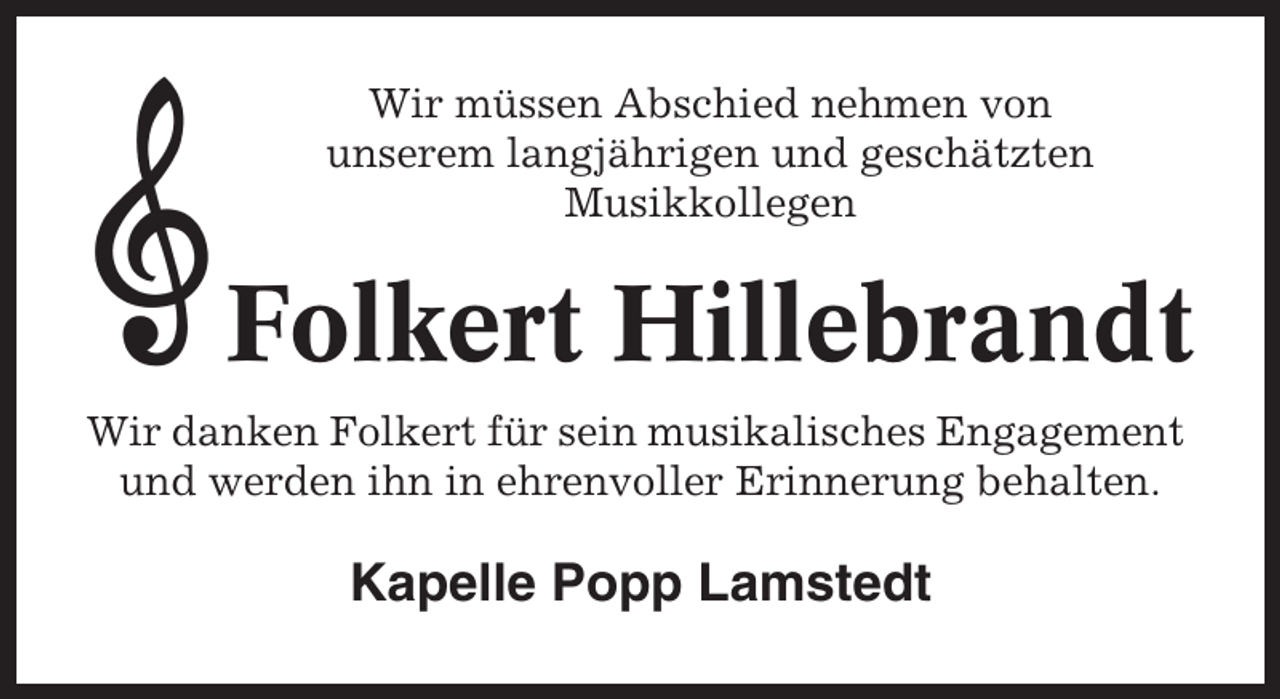 <p>Wir müssen Abschied nehmen von<br />unserem langjährigen und geschätzten<br />Musikkollegen</p><p>Folkert Hillebrandt<br />Wir danken Folkert für sein musikalisches Engagement<br />und werden ihn in ehrenvoller Erinnerung behalten.</p><p>Kapelle Popp Lamstedt</p>