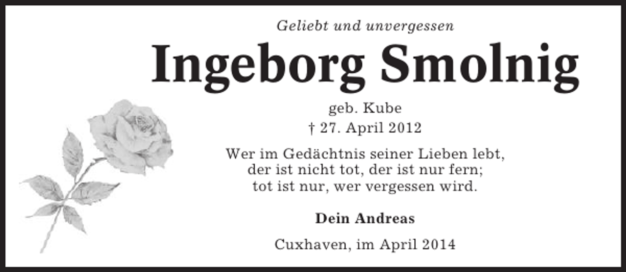 <p>Geliebt und unvergessen</p><p>Ingeborg Smolnig<br />geb. Kube<br />† 27. April 2012<br />Wer im Gedächtnis seiner Lieben lebt,<br />der ist nicht tot, der ist nur fern;<br />tot ist nur, wer vergessen wird.<br />Dein Andreas<br />Cuxhaven, im April 2014</p>