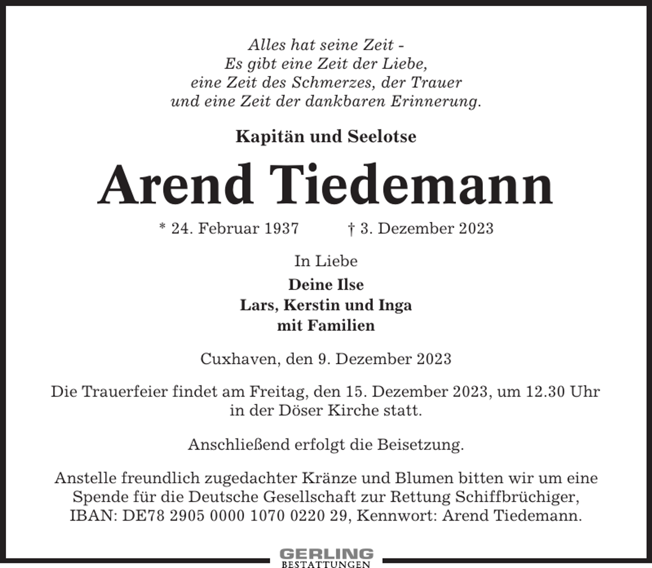 <p>Alles hat seine Zeit Es gibt eine Zeit der Liebe,<br />eine Zeit des Schmerzes, der Trauer<br />und eine Zeit der dankbaren Erinnerung.</p><p>Kapitän und Seelotse</p><p>Arend Tiedemann<br />* 24. Februar 1937</p><p>† 3. Dezember 2023</p><p>In Liebe<br />Deine Ilse<br />Lars, Kerstin und Inga<br />mit Familien<br />Cuxhaven, den 9. Dezember 2023<br />Die Trauerfeier findet am Freitag, den 15. Dezember 2023, um 12.30 Uhr<br />in der Döser Kirche statt.<br />Anschließend erfolgt die Beisetzung.<br />Anstelle freundlich zugedachter Kränze und Blumen bitten wir um eine<br />Spende für die Deutsche Gesellschaft zur Rettung Schiffbrüchiger,<br />IBAN: DE78 2905 0000 107220 29, Kennwort: Arend Tiedemann.</p>