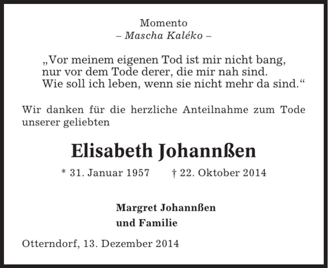 <p>Momento<br />– Mascha Kaléko –</p><p>„Vor meinem eigenen Tod ist mir nicht bang,<br />nur vor dem Tode derer, die mir nah sind.<br />Wie soll ich leben, wenn sie nicht mehr da sind.“<br />Wir danken für die herzliche Anteilnahme zum Tode<br />unserer geliebten</p><p>Elisabeth Johannßen<br />* 31. Januar 1957</p><p>† 22. Oktober 2014</p><p>Margret Johannßen<br />und Familie<br />Otterndorf, 13. Dezember 2014</p>