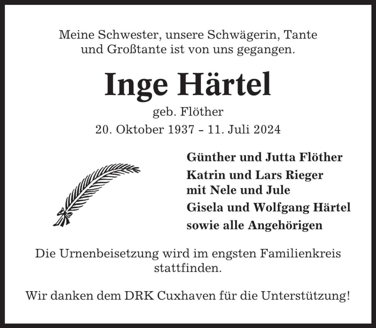 <p>Meine Schwester, unsere Schwägerin, Tante<br />und Großtante ist von uns gegangen.</p><p>Inge Härtel<br />geb. Flöther<br />20. Oktober 1937 - 11. Juli 2024<br />Günther und Jutta Flöther<br />Katrin und Lars Rieger<br />mit Nele und Jule<br />Gisela und Wolfgang Härtel<br />sowie alle Angehörigen<br />Die Urnenbeisetzung wird im engsten Familienkreis<br />stattfinden.<br />Wir danken dem DRK Cuxhaven für die Unterstützung!</p>