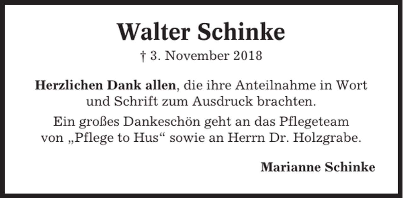 <p>Walter Schinke<br />† 3. November 2018<br />Herzlichen Dank allen, die ihre Anteilnahme in Wort<br />und Schrift zum Ausdruck brachten.<br />Ein großes Dankeschön geht an das Pflegeteam<br />von „Pflege to Hus“ sowie an Herrn Dr. Holzgrabe.<br />Marianne Schinke</p>