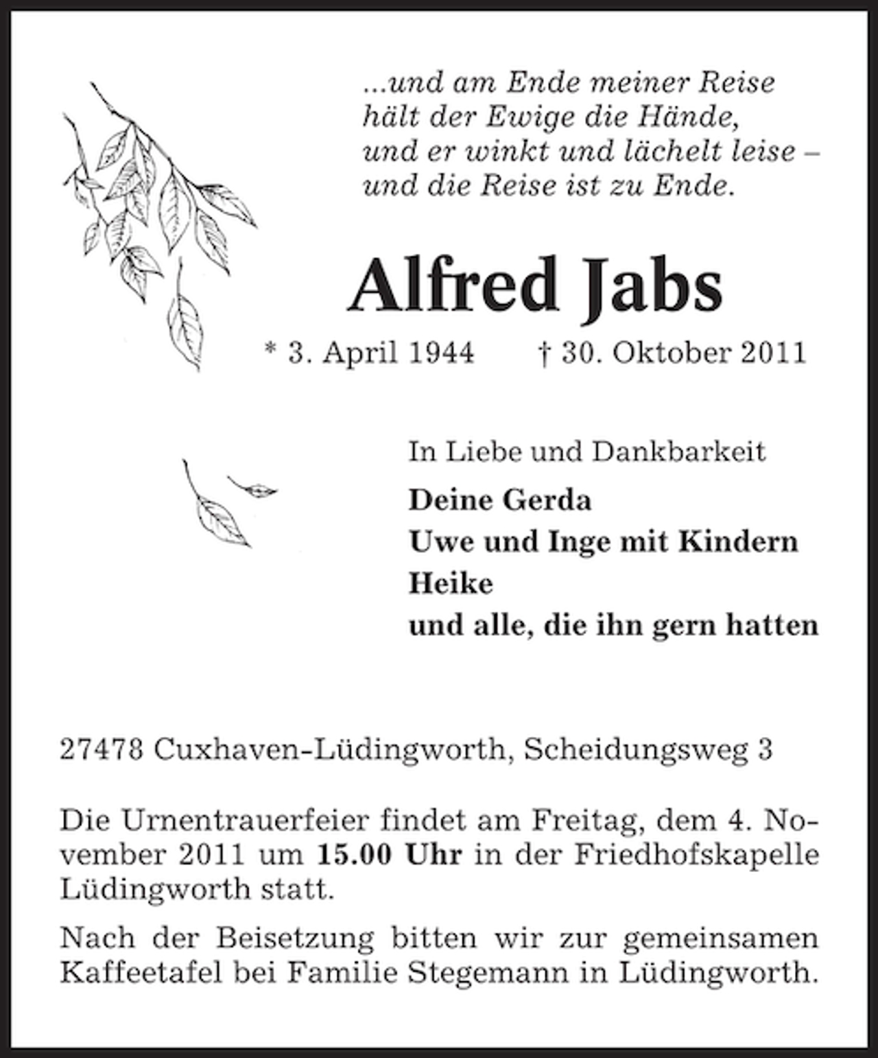 <p>...und am Ende meiner Reise<br />hält der Ewige die Hände,<br />und er winkt und lächelt leise –<br />und die Reise ist zu Ende.</p><p>Alfred Jabs<br />* 3. April 1944</p><p>† 30. Oktober 2011</p><p>In Liebe und Dankbarkeit</p><p>Deine Gerda<br />Uwe und Inge mit Kindern<br />Heike<br />und alle, die ihn gern hatten</p><p>27478 Cuxhaven-Lüdingworth, Scheidungsweg 3<br />Die Urnentrauerfeier findet am Freitag, dem 4. November 2011 um 15.00 Uhr in der Friedhofskapelle<br />Lüdingworth statt.<br />Nach der Beisetzung bitten wir zur gemeinsamen<br />Kaffeetafel bei Familie Stegemann in Lüdingworth.</p>