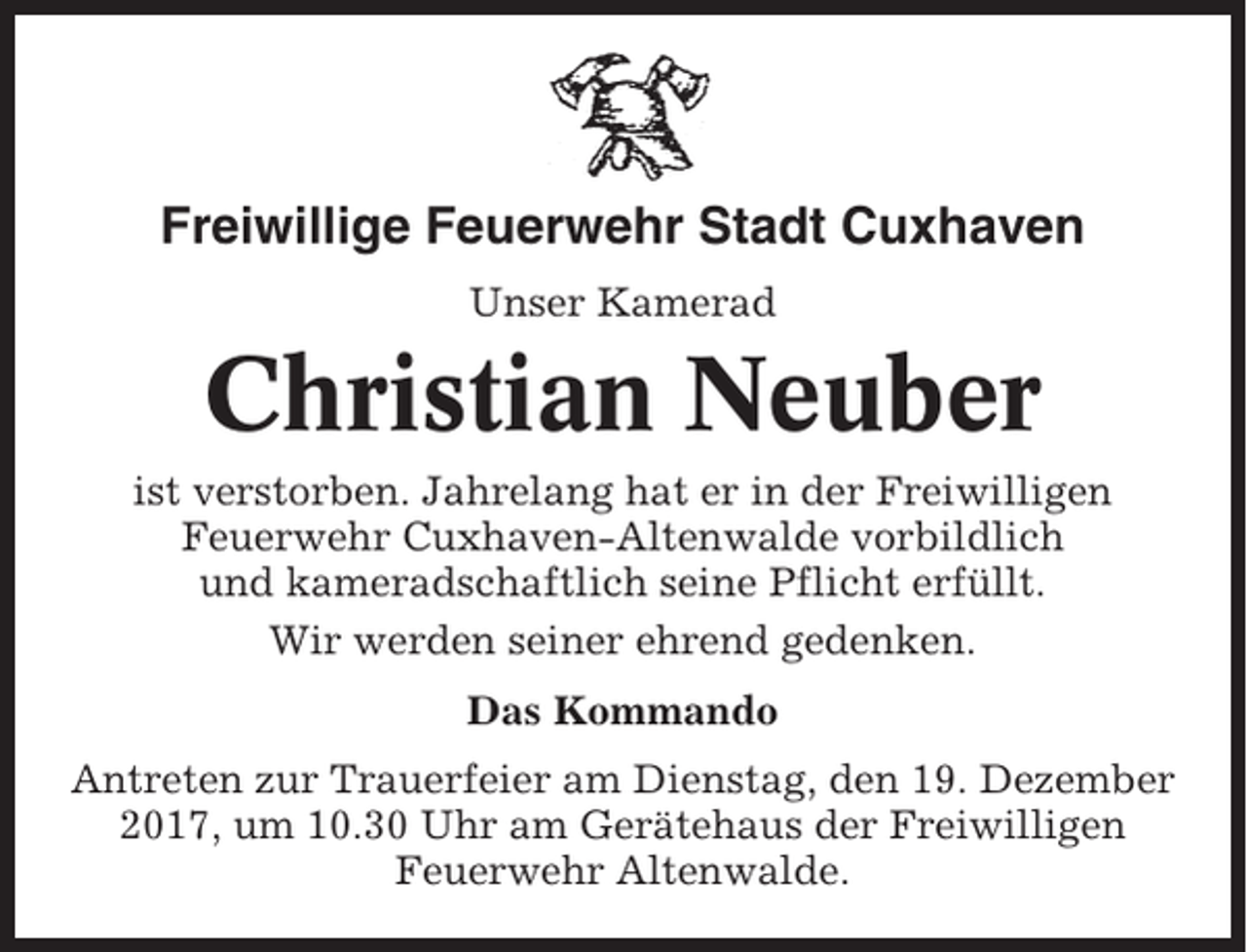 <p>Freiwillige Feuerwehr Stadt Cuxhaven<br />Unser Kamerad</p><p>Christian Neuber<br />ist verstorben. Jahrelang hat er in der Freiwilligen<br />Feuerwehr Cuxhaven-Altenwalde vorbildlich<br />und kameradschaftlich seine Pflicht erfüllt.<br />Wir werden seiner ehrend gedenken.<br />Das Kommando<br />Antreten zur Trauerfeier am Dienstag, den 19. Dezember<br />2017, um 10.30 Uhr am Gerätehaus der Freiwilligen<br />Feuerwehr Altenwalde.</p>