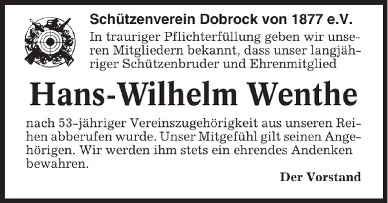 <p>Schützenverein Dobrock von 1877 e.V.<br />In trauriger Pflichterfüllung geben wir unseren Mitgliedern bekannt, dass unser langjähriger Schützenbruder und Ehrenmitglied</p><p>Hans-Wilhelm Wenthe<br />nach 53-jähriger Vereinszugehörigkeit aus unseren Reihen abberufen wurde. Unser Mitgefühl gilt seinen Angehörigen. Wir werden ihm stets ein ehrendes Andenken<br />bewahren.<br />Der Vorstand</p>