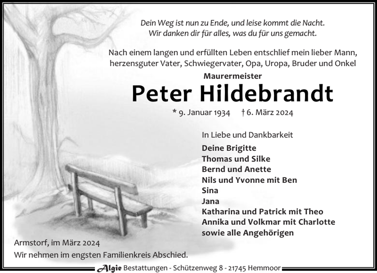 <p>Dein Weg ist nun zu Ende, und leise kommt die Nacht.<br />Wir danken dir für alles, was du für uns gemacht.<br />Nach einem langen und erfüllten Leben entschlief mein lieber Mann,<br />herzensguter Vater, Schwiegervater, Opa, Uropa, Bruder und Onkel<br />Maurermeister</p><p>Peter Hildebrandt<br />* 9. Januar 1934</p><p>† 6. März 2024</p><p>In Liebe und Dankbarkeit<br />Deine Brigitte<br />Thomas und Silke<br />Bernd und Anette<br />Nils und Yvonne mit Ben<br />Sina<br />Jana<br />Katharina und Patrick mit Theo<br />Annika und Volkmar mit Charlotte<br />sowie alle Angehörigen</p><p>Armstorf, im März 2024<br />Wir nehmen im engsten Familienkreis Abschied.<br />Algie Bestattungen - Schützenweg 8 - 21745 Hemmoor</p>