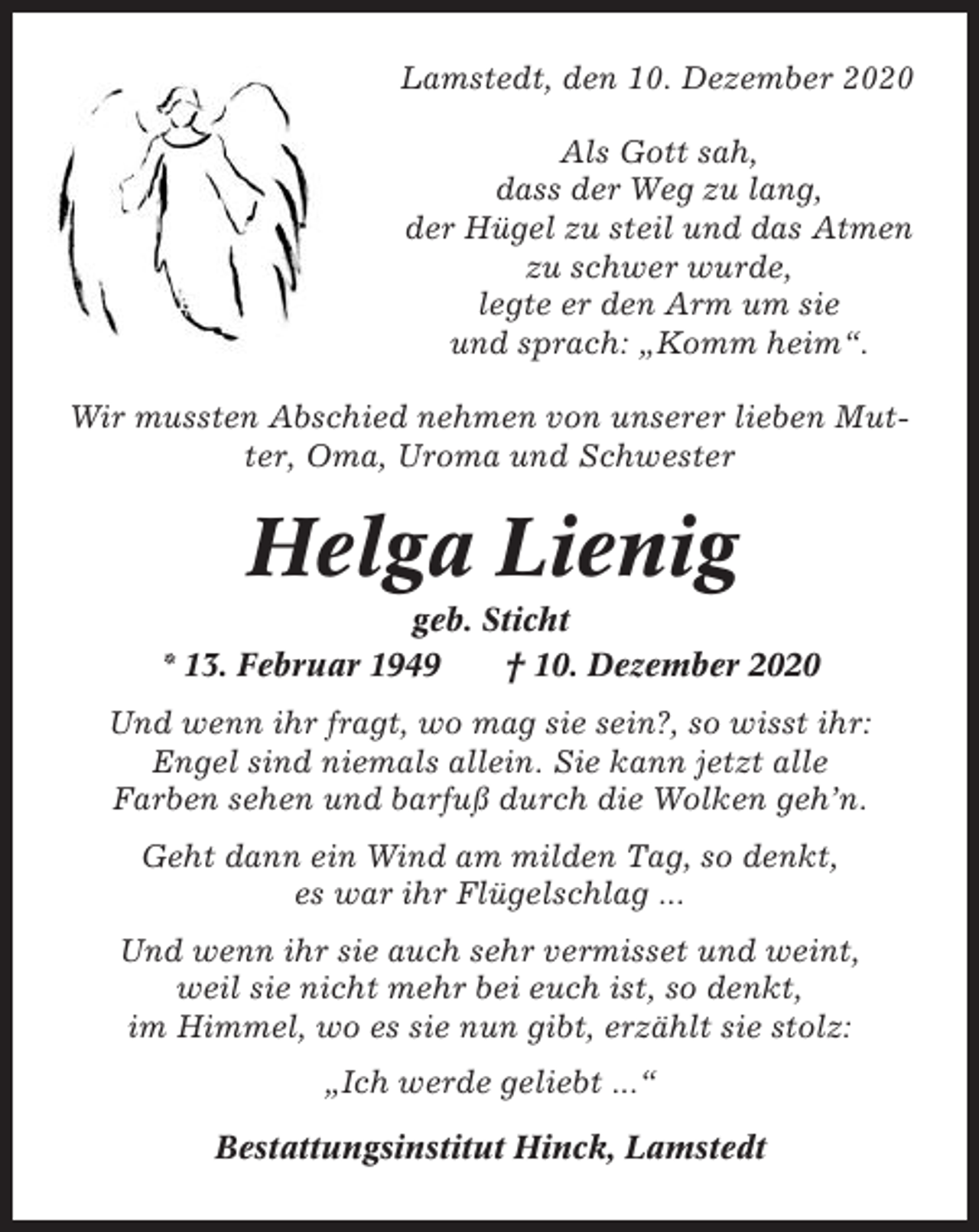 <p>Lamstedt, den 10. Dezember 2020<br />Als Gott sah,<br />dass der Weg zu lang,<br />der Hügel zu steil und das Atmen<br />zu schwer wurde,<br />legte er den Arm um sie<br />und sprach: „Komm heim“.<br />Wir mussten Abschied nehmen von unserer lieben Mutter, Oma, Uroma und Schwester</p><p>Helga Lienig<br />geb. Sticht<br />* 13. Februar 1949<br />† 10. Dezember 2020<br />Und wenn ihr fragt, wo mag sie sein?, so wisst ihr:<br />Engel sind niemals allein. Sie kann jetzt alle<br />Farben sehen und barfuß durch die Wolken geh’n.<br />Geht dann ein Wind am milden Tag, so denkt,<br />es war ihr Flügelschlag ...<br />Und wenn ihr sie auch sehr vermisset und weint,<br />weil sie nicht mehr bei euch ist, so denkt,<br />im Himmel, wo es sie nun gibt, erzählt sie stolz:<br />„Ich werde geliebt ...“<br />Bestattungsinstitut Hinck, Lamstedt</p>