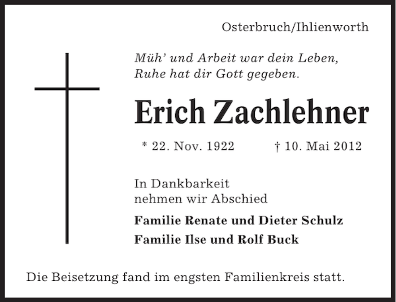 <p>Osterbruch/Ihlienworth<br />Müh’ und Arbeit war dein Leben,<br />Ruhe hat dir Gott gegeben.</p><p>Erich Zachlehner<br />* 22. Nov. 1922</p><p>† 10. Mai 2012</p><p>In Dankbarkeit<br />nehmen wir Abschied<br />Familie Renate und Dieter Schulz<br />Familie Ilse und Rolf Buck<br />Die Beisetzung fand im engsten Familienkreis statt.</p>