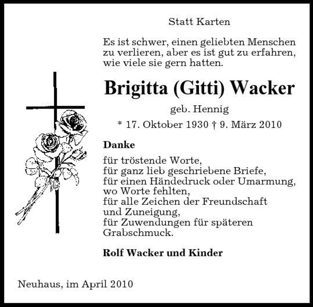 <p>Statt Karten Es ist schwer, einen geliebten Menschen zu verlieren, aber es ist gut zu erfahren, wie viele sie gern hatten.</p><p>Brigitta (Gitti) Wacker<br />geb. Hennig * 17. Oktober 1930 † 9. März 2010 Danke für tröstende Worte, für ganz lieb geschriebene Briefe, für einen Händedruck oder Umarmung, wo Worte fehlten, für alle Zeichen der Freundschaft und Zuneigung, für Zuwendungen für späteren Grabschmuck. Rolf Wacker und Kinder Neuhaus, im April 2010</p>