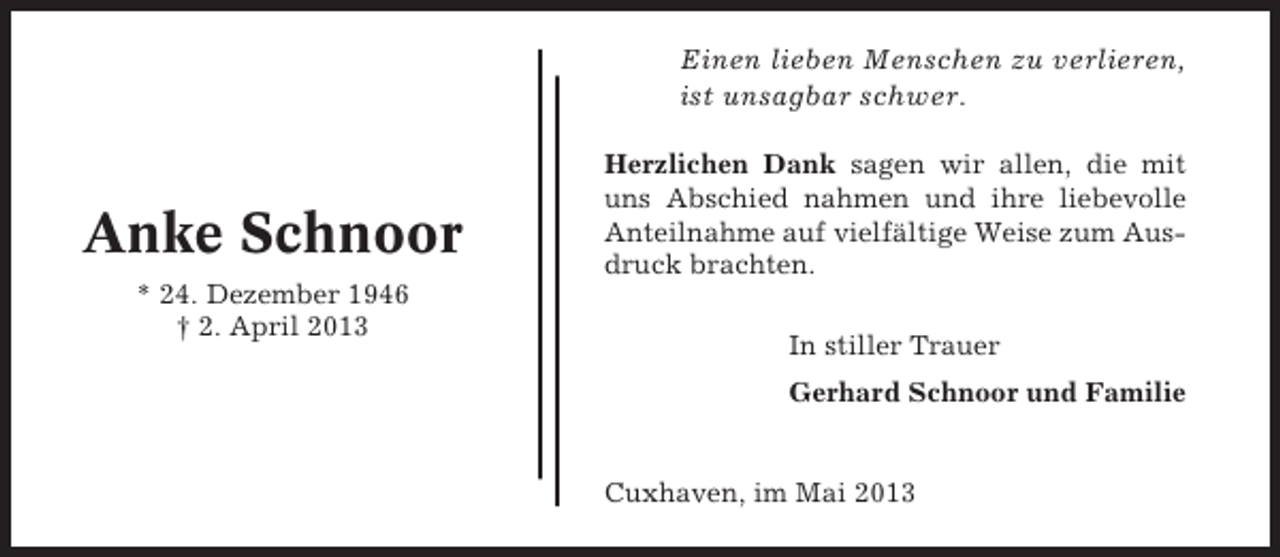 <p>Einen lieben Menschen zu verlieren,<br />ist unsagbar schwer.</p><p>Anke Schnoor<br />* 24. Dezember 1946<br />† 2. April 2013</p><p>Herzlichen Dank sagen wir allen, die mit<br />uns Abschied nahmen und ihre liebevolle<br />Anteilnahme auf vielfältige Weise zum Ausdruck brachten.<br />In stiller Trauer<br />Gerhard Schnoor und Familie</p><p>Cuxhaven, im Mai 2013</p>