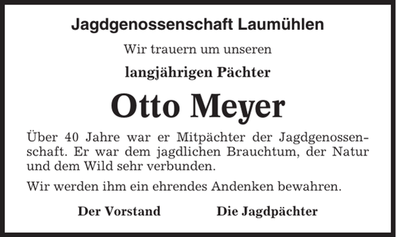 <p>Jagdgenossenschaft Laumühlen<br />Wir trauern um unseren</p><p>langjährigen Pächter</p><p>Otto Meyer<br />Über 40 Jahre war er Mitpächter der Jagdgenossenschaft. Er war dem jagdlichen Brauchtum, der Natur<br />und dem Wild sehr verbunden.<br />Wir werden ihm ein ehrendes Andenken bewahren.<br />Der Vorstand</p><p>Die Jagdpächter</p>