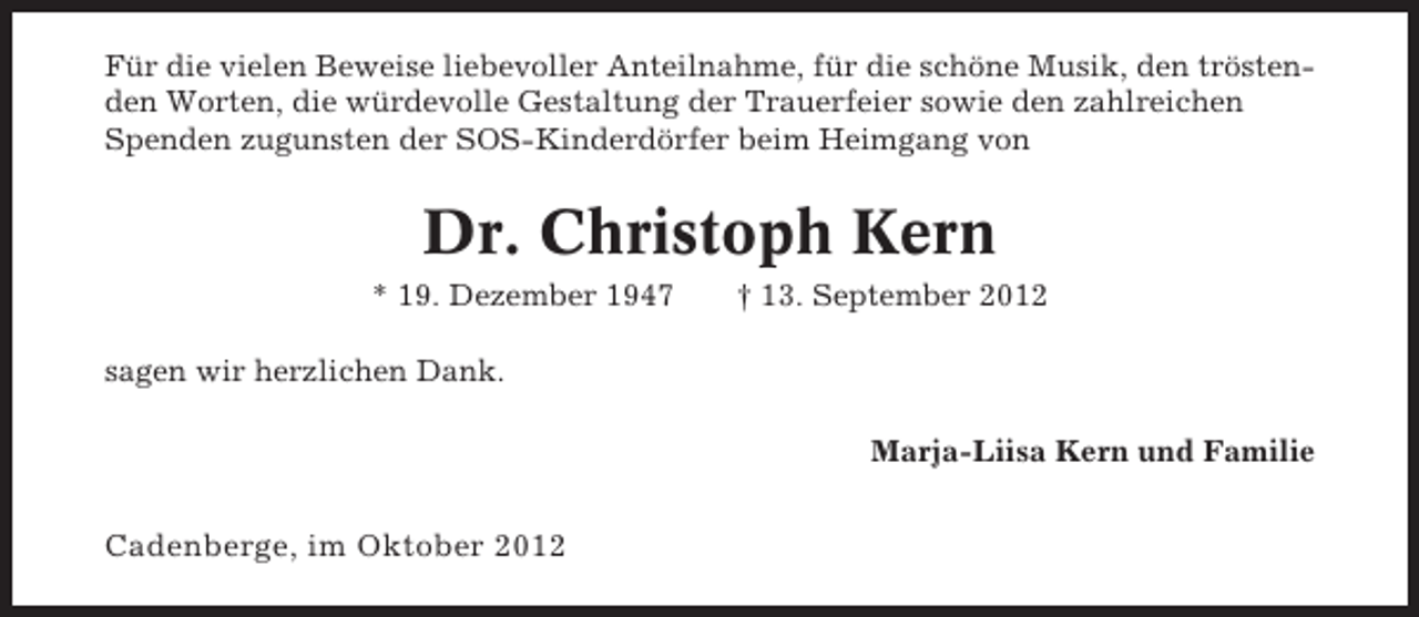 <p>Für die vielen Beweise liebevoller Anteilnahme, für die schöne Musik, den tröstenden Worten, die würdevolle Gestaltung der Trauerfeier sowie den zahlreichen<br />Spenden zugunsten der SOS-Kinderdörfer beim Heimgang von</p><p>Dr. Christoph Kern<br />* 19. Dezember 1947</p><p>† 13. September 2012</p><p>sagen wir herzlichen Dank.<br />Marja-Liisa Kern und Familie</p><p>Cadenberge, im Oktober 2012</p>