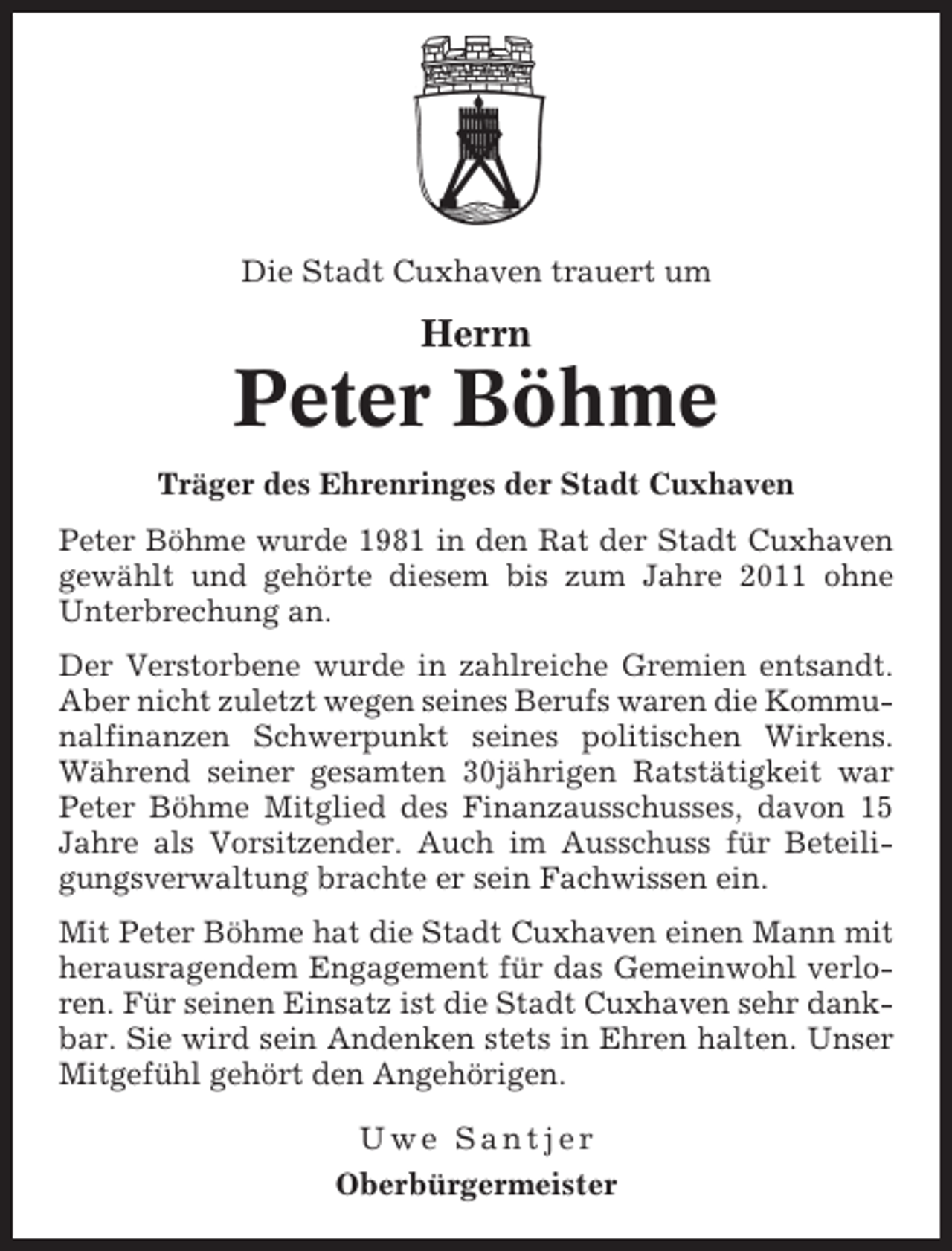 <p>Die Stadt Cuxhaven trauert um</p><p>Herrn</p><p>Peter Böhme<br />Träger des Ehrenringes der Stadt Cuxhaven<br />Peter Böhme wurde 1981 in den Rat der Stadt Cuxhaven<br />gewählt und gehörte diesem bis zum Jahre 2011 ohne<br />Unterbrechung an.<br />Der Verstorbene wurde in zahlreiche Gremien entsandt.<br />Aber nicht zuletzt wegen seines Berufs waren die Kommunalfinanzen Schwerpunkt seines politischen Wirkens.<br />Während seiner gesamten 30jährigen Ratstätigkeit war<br />Peter Böhme Mitglied des Finanzausschusses, davon 15<br />Jahre als Vorsitzender. Auch im Ausschuss für Beteiligungsverwaltung brachte er sein Fachwissen ein.<br />Mit Peter Böhme hat die Stadt Cuxhaven einen Mann mit<br />herausragendem Engagement für das Gemeinwohl verloren. Für seinen Einsatz ist die Stadt Cuxhaven sehr dankbar. Sie wird sein Andenken stets in Ehren halten. Unser<br />Mitgefühl gehört den Angehörigen.<br />Uwe Santjer<br />Oberbürgermeister</p>