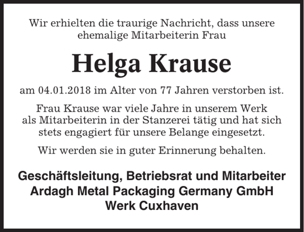 <p>Wir erhielten die traurige Nachricht, dass unsere<br />ehemalige Mitarbeiterin Frau</p><p>Helga Krause<br />am 04.01.2018 im Alter von 77 Jahren verstorben ist.<br />Frau Krause war viele Jahre in unserem Werk<br />als Mitarbeiterin in der Stanzerei tätig und hat sich<br />stets engagiert für unsere Belange eingesetzt.<br />Wir werden sie in guter Erinnerung behalten.</p><p>Geschäftsleitung, Betriebsrat und Mitarbeiter<br />Ardagh Metal Packaging Germany GmbH<br />Werk Cuxhaven</p>