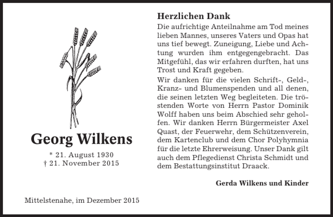 <p>Herzlichen Dank</p><p>Georg Wilkens<br />* 21. August 1930<br />† 21. November 2015</p><p>Die aufrichtige Anteilnahme am Tod meines<br />lieben Mannes, unseres Vaters und Opas hat<br />uns tief bewegt. Zuneigung, Liebe und Achtung wurden ihm entgegengebracht. Das<br />Mitgefühl, das wir erfahren durften, hat uns<br />Trost und Kraft gegeben.<br />Wir danken für die vielen Schrift-, Geld-,<br />Kranz- und Blumenspenden und all denen,<br />die seinen letzten Weg begleiteten. Die tröstenden Worte von Herrn Pastor Dominik<br />Wolff haben uns beim Abschied sehr geholfen. Wir danken Herrn Bürgermeister Axel<br />Quast, der Feuerwehr, dem Schützenverein,<br />dem Kartenclub und dem Chor Polyhymnia<br />für die letzte Ehrerweisung. Unser Dank gilt<br />auch dem Pflegedienst Christa Schmidt und<br />dem Bestattungsinstitut Draack.<br />Gerda Wilkens und Kinder</p><p>Mittelstenahe, im Dezember 2015</p>
