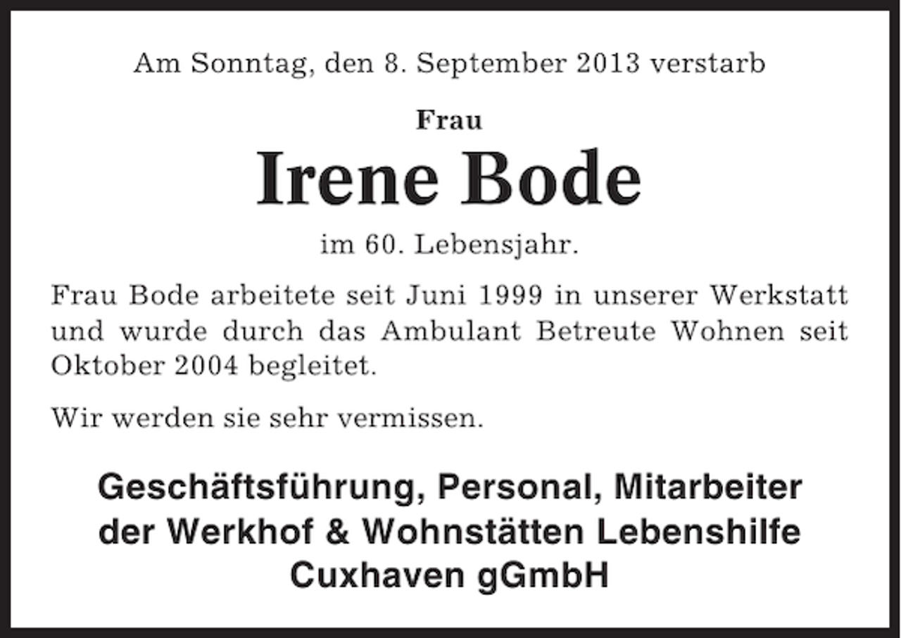 <p>Am Sonntag, den 8. September 2013 verstarb<br />Frau</p><p>Irene Bode<br />im 60. Lebensjahr.<br />Frau Bode arbeitete seit Juni 1999 in unserer Werkstatt<br />und wurde durch das Ambulant Betreute Wohnen seit<br />Oktober 2004 begleitet.<br />Wir werden sie sehr vermissen.</p><p>Geschäftsführung, Personal, Mitarbeiter<br />der Werkhof &amp; Wohnstätten Lebenshilfe<br />Cuxhaven gGmbH</p>