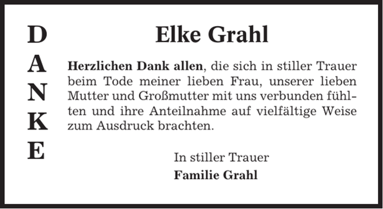 <p>D<br />A<br />N<br />K<br />E</p><p>Elke Grahl<br />Herzlichen Dank allen, die sich in stiller Trauer<br />beim Tode meiner lieben Frau, unserer lieben<br />Mutter und Großmutter mit uns verbunden fühlten und ihre Anteilnahme auf vielfältige Weise<br />zum Ausdruck brachten.<br />In stiller Trauer<br />Familie Grahl</p>