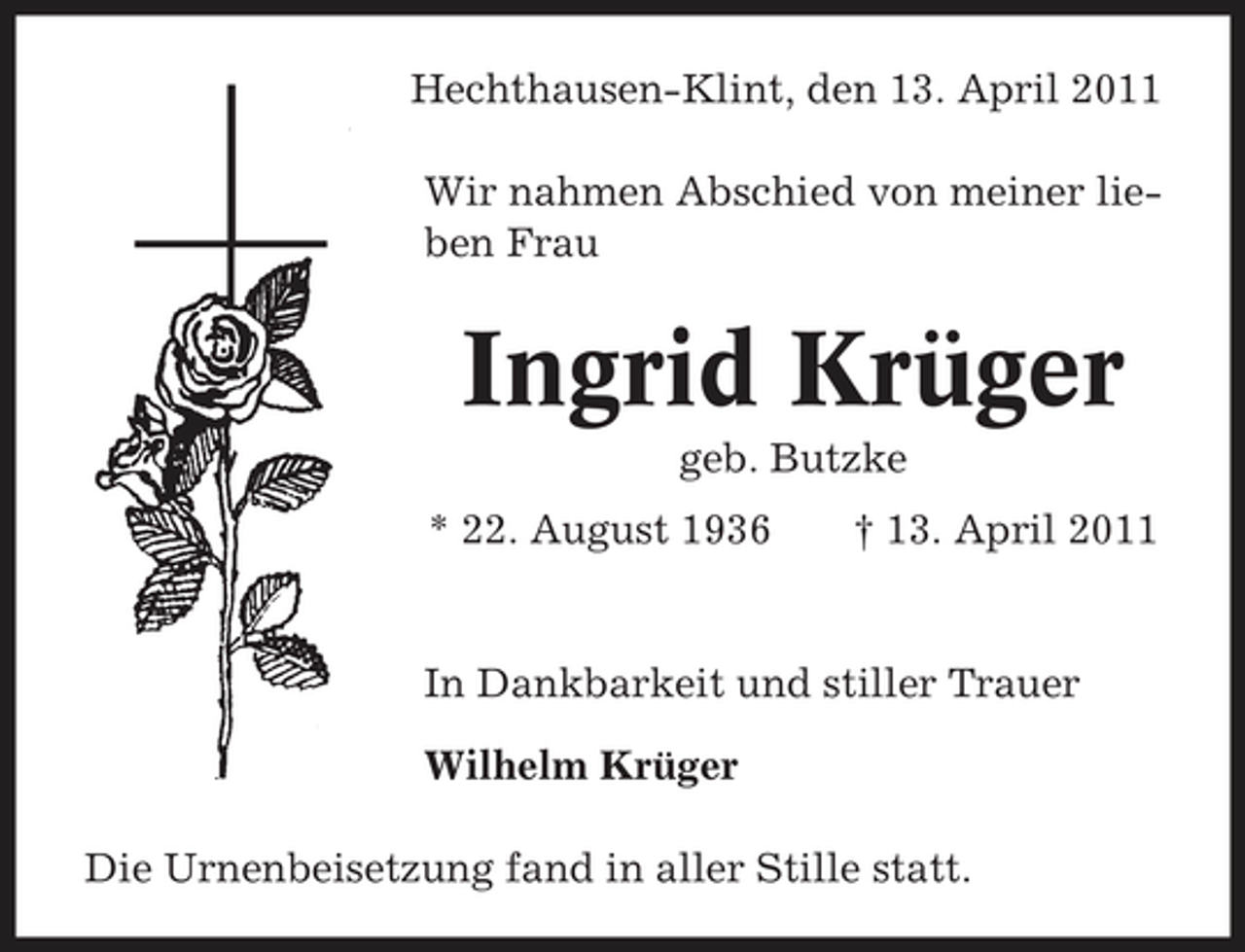 <p>Hechthausen-Klint, den 13. April 2011 Wir nahmen Abschied von meiner lieben Frau</p><p>Ingrid Krüger<br />geb. Butzke * 22. August 1936 † 13. April 2011 In Dankbarkeit und stiller Trauer Wilhelm Krüger Die Urnenbeisetzung fand in aller Stille statt.</p>