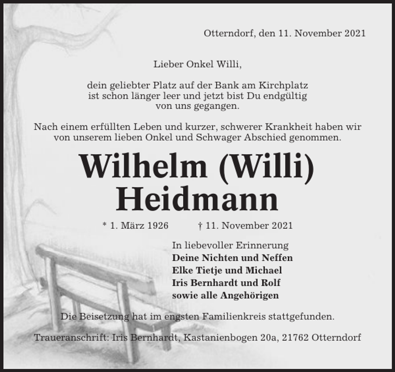 <p>Otterndorf, den 11. November 2021<br />Lieber Onkel Willi,<br />dein geliebter Platz auf der Bank am Kirchplatz<br />ist schon länger leer und jetzt bist Du endgültig<br />von uns gegangen.<br />Nach einem erfüllten Leben und kurzer, schwerer Krankheit haben wir<br />von unserem lieben Onkel und Schwager Abschied genommen.</p><p>Wilhelm (Willi)<br />Heidmann<br />* 1. März 1926</p><p>† 11. November 2021<br />In liebevoller Erinnerung<br />Deine Nichten und Neffen<br />Elke Tietje und Michael<br />Iris Bernhardt und Rolf<br />sowie alle Angehörigen</p><p>Die Beisetzung hat im engsten Familienkreis stattgefunden.<br />Traueranschrift: Iris Bernhardt, Kastanienbogen 20a, 21762 Otterndorf</p>