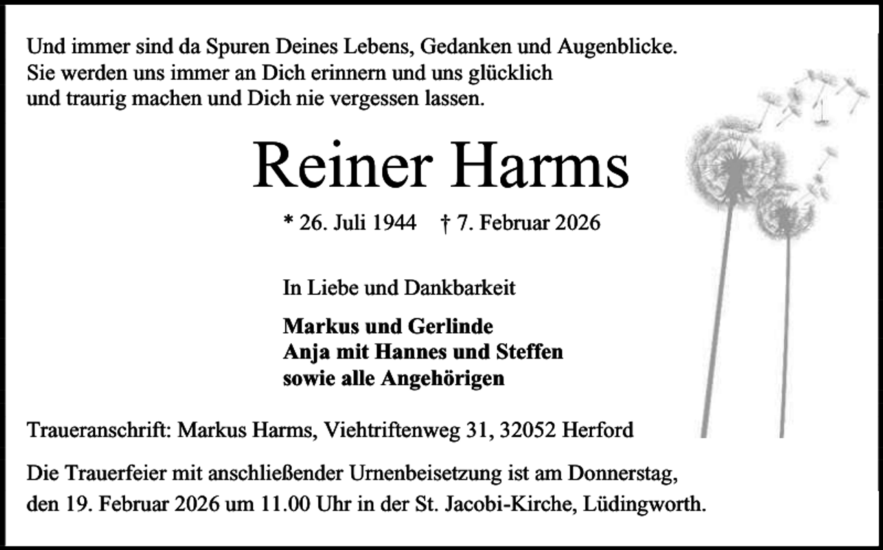 <p>Und immer sind da Spuren Deines Lebens, Gedanken und Augenblicke.<br />Sie werden uns immer an Dich erinnern und uns glücklich<br />und traurig machen und Dich nie vergessen lassen.</p><p>Reiner Harms<br />* 26. Juli 1944</p><p>† 7. Februar 2026</p><p>In Liebe und Dankbarkeit<br />Markus und Gerlinde<br />Anja mit Hannes und Steffen<br />sowie alle Angehörigen<br />Traueranschrift: Markus Harms, Viehtriftenweg 31, 32052 Herford<br />Die Trauerfeier mit anschließender Urnenbeisetzung ist am Donnerstag,<br />den 19. Februar 2026 um 11.00 Uhr in der St. Jacobi-Kirche, Lüdingworth.</p>
