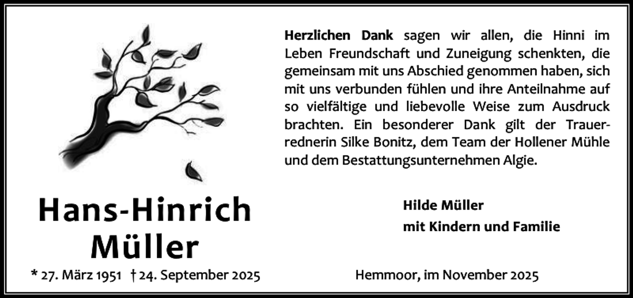 <p>Herzlichen Dank sagen wir allen, die Hinni im<br />Leben Freundschaft und Zuneigung schenkten, die<br />gemeinsam mit uns Abschied genommen haben, sich<br />mit uns verbunden fühlen und ihre Anteilnahme auf<br />so vielfältige und liebevolle Weise zum Ausdruck<br />brachten. Ein besonderer Dank gilt der Trauerrednerin Silke Bonitz, dem Team der Hollener Mühle<br />und dem Bestattungsunternehmen Algie.</p><p>Hans-Hinrich<br />Müller</p><p>* 27. März 1951 † 24. September 2025</p><p>Hilde Müller<br />mit Kindern und Familie<br />Hemmoor, im November 2025</p>