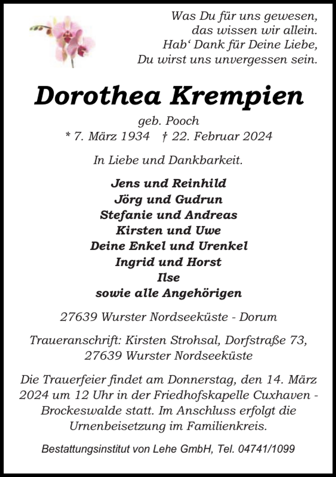 <p>Was Du für uns gewesen,<br />das wissen wir allein.<br />Hab‘ Dank für Deine Liebe,<br />Du wirst uns unvergessen sein.</p><p>Dorothea Krempien<br />geb. Pooch<br />* 7. März 1934 † 22. Februar 2024<br />In Liebe und Dankbarkeit.<br />Jens und Reinhild<br />Jörg und Gudrun<br />Stefanie und Andreas<br />Kirsten und Uwe<br />Deine Enkel und Urenkel<br />Ingrid und Horst<br />Ilse<br />sowie alle Angehörigen<br />27639 Wurster Nordseeküste - Dorum<br />Traueranschrift: Kirsten Strohsal, Dorfstraße 73,<br />27639 Wurster Nordseeküste<br />Die Trauerfeier findet am Donnerstag, den 14. März<br />2024 um 12 Uhr in der Friedhofskapelle Cuxhaven Brockeswalde statt. Im Anschluss erfolgt die<br />Urnenbeisetzung im Familienkreis.<br />Bestattungsinstitut von Lehe GmbH, Tel. 04741/1099</p>