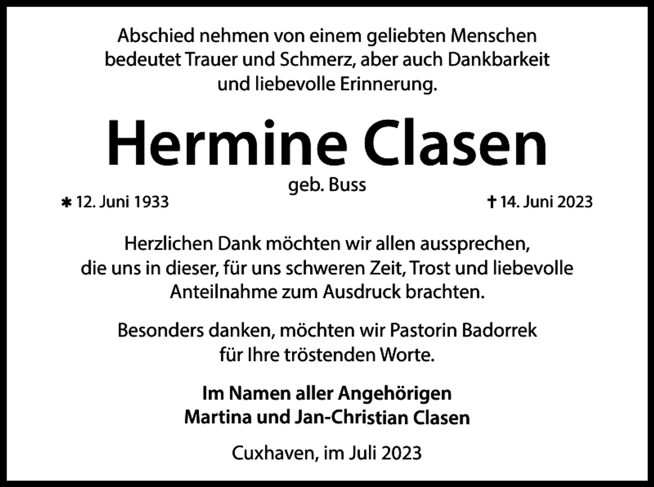 <p>Abschied nehmen von einem geliebten Menschen<br />bedeutet Trauer und Schmerz, aber auch Dankbarkeit<br />und liebevolle Erinnerung.</p><p>Hermine Clasen<br />✱ 12. Juni 1933</p><p>geb. Buss</p><p>✝ 14. Juni 2023</p><p>Herzlichen Dank möchten wir allen aussprechen,<br />die uns in dieser, für uns schweren Zeit, Trost und liebevolle<br />Anteilnahme zum Ausdruck brachten.<br />Besonders danken, möchten wir Pastorin Badorrek<br />für Ihre tröstenden Worte.<br />Im Namen aller Angehörigen<br />Martina und Jan-Christian Clasen<br />Cuxhaven, im Juli 2023</p>
