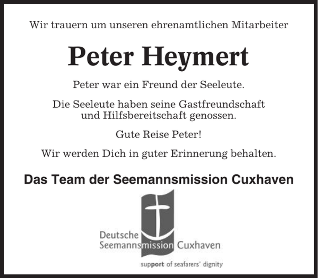 <p>Wir trauern um unseren ehrenamtlichen Mitarbeiter</p><p>Peter Heymert<br />Peter war ein Freund der Seeleute.<br />Die Seeleute haben seine Gastfreundschaft<br />und Hilfsbereitschaft genossen.<br />Gute Reise Peter!<br />Wir werden Dich in guter Erinnerung behalten.</p><p>Das Team der Seemannsmission Cuxhaven</p>